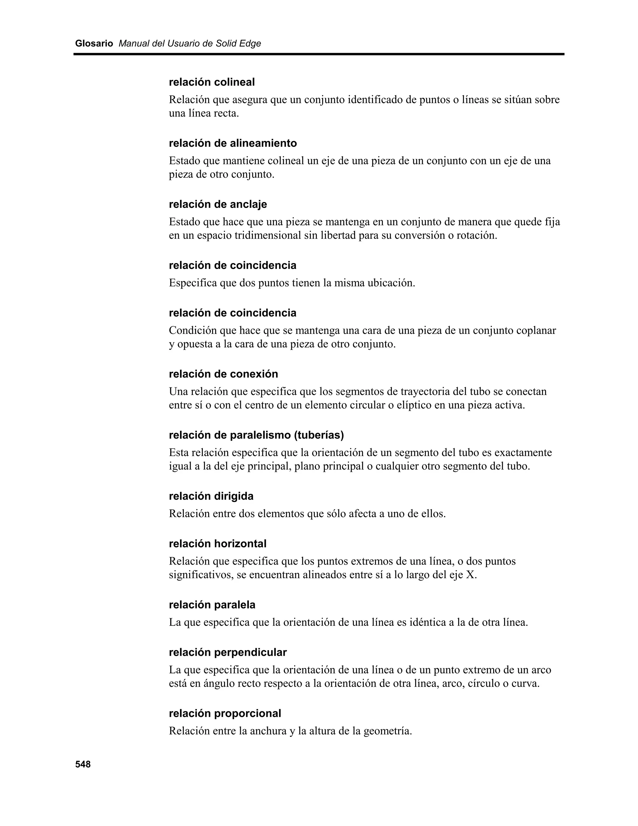 Glosario Manual del Usuario de Solid Edge



                    relación colineal
                    Relación que asegura que un conjunto identificado de puntos o líneas se sitúan sobre
                    una línea recta.

                    relación de alineamiento
                    Estado que mantiene colineal un eje de una pieza de un conjunto con un eje de una
                    pieza de otro conjunto.

                    relación de anclaje
                    Estado que hace que una pieza se mantenga en un conjunto de manera que quede fija
                    en un espacio tridimensional sin libertad para su conversión o rotación.

                    relación de coincidencia
                    Especifica que dos puntos tienen la misma ubicación.

                    relación de coincidencia
                    Condición que hace que se mantenga una cara de una pieza de un conjunto coplanar
                    y opuesta a la cara de una pieza de otro conjunto.

                    relación de conexión
                    Una relación que especifica que los segmentos de trayectoria del tubo se conectan
                    entre sí o con el centro de un elemento circular o elíptico en una pieza activa.

                    relación de paralelismo (tuberías)
                    Esta relación especifica que la orientación de un segmento del tubo es exactamente
                    igual a la del eje principal, plano principal o cualquier otro segmento del tubo.

                    relación dirigida
                    Relación entre dos elementos que sólo afecta a uno de ellos.

                    relación horizontal
                    Relación que especifica que los puntos extremos de una línea, o dos puntos
                    significativos, se encuentran alineados entre sí a lo largo del eje X.

                    relación paralela
                    La que especifica que la orientación de una línea es idéntica a la de otra línea.

                    relación perpendicular
                    La que especifica que la orientación de una línea o de un punto extremo de un arco
                    está en ángulo recto respecto a la orientación de otra línea, arco, círculo o curva.

                    relación proporcional
                    Relación entre la anchura y la altura de la geometría.

548
 
