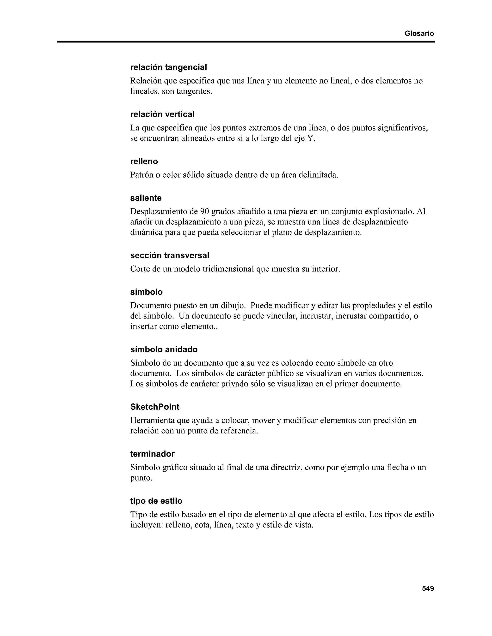 Glosario



relación tangencial
Relación que especifica que una línea y un elemento no lineal, o dos elementos no
lineales, son tangentes.

relación vertical
La que especifica que los puntos extremos de una línea, o dos puntos significativos,
se encuentran alineados entre sí a lo largo del eje Y.

relleno
Patrón o color sólido situado dentro de un área delimitada.

saliente
Desplazamiento de 90 grados añadido a una pieza en un conjunto explosionado. Al
añadir un desplazamiento a una pieza, se muestra una línea de desplazamiento
dinámica para que pueda seleccionar el plano de desplazamiento.

sección transversal
Corte de un modelo tridimensional que muestra su interior.

símbolo
Documento puesto en un dibujo. Puede modificar y editar las propiedades y el estilo
del símbolo. Un documento se puede vincular, incrustar, incrustar compartido, o
insertar como elemento..

símbolo anidado
Símbolo de un documento que a su vez es colocado como símbolo en otro
documento. Los símbolos de carácter público se visualizan en varios documentos.
Los símbolos de carácter privado sólo se visualizan en el primer documento.

SketchPoint
Herramienta que ayuda a colocar, mover y modificar elementos con precisión en
relación con un punto de referencia.

terminador
Símbolo gráfico situado al final de una directriz, como por ejemplo una flecha o un
punto.

tipo de estilo
Tipo de estilo basado en el tipo de elemento al que afecta el estilo. Los tipos de estilo
incluyen: relleno, cota, línea, texto y estilo de vista.




                                                                                     549
 