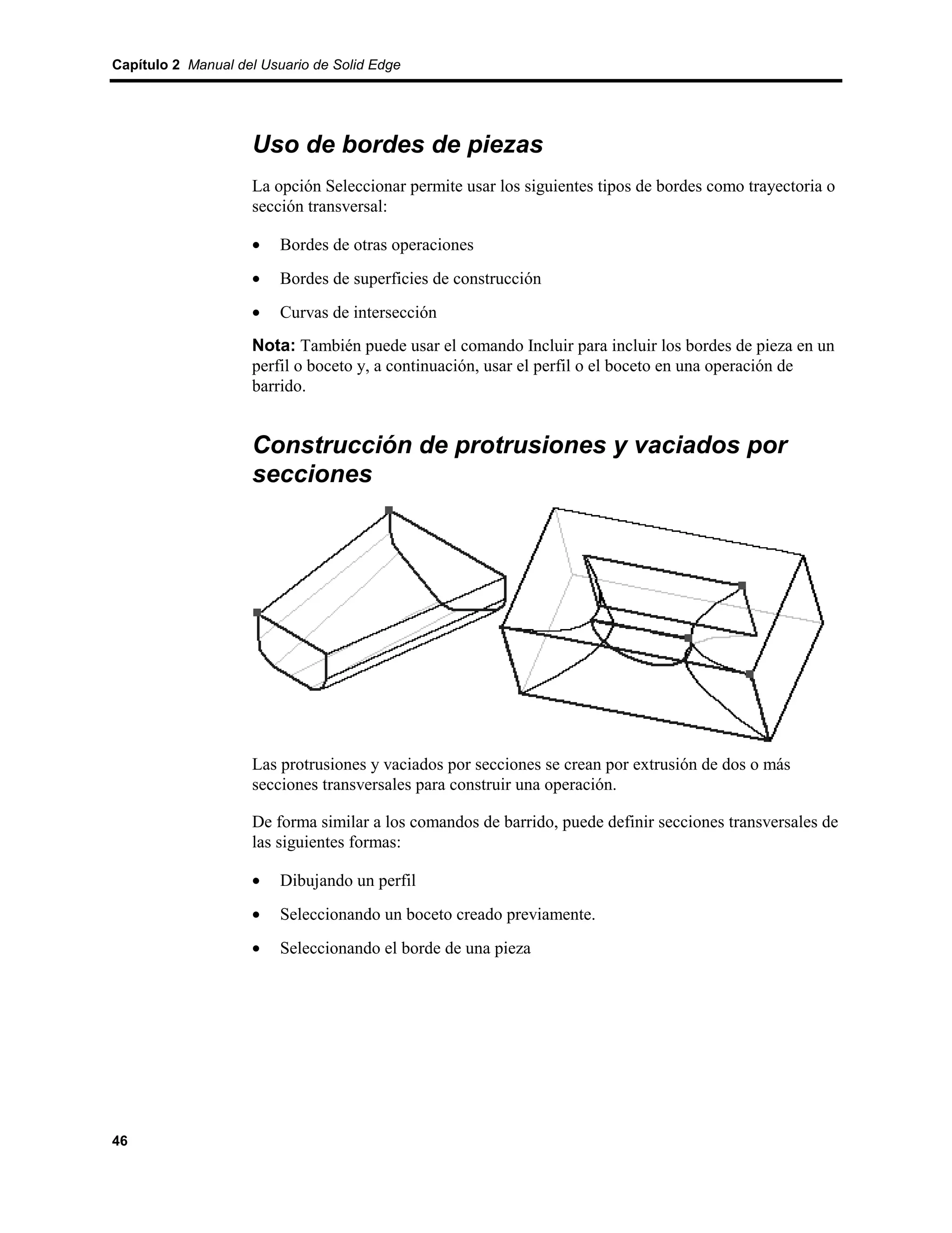 Capítulo 2 Manual del Usuario de Solid Edge




                    Uso de bordes de piezas
                    La opción Seleccionar permite usar los siguientes tipos de bordes como trayectoria o
                    sección transversal:

                    •    Bordes de otras operaciones
                    •    Bordes de superficies de construcción
                    •    Curvas de intersección
                    Nota: También puede usar el comando Incluir para incluir los bordes de pieza en un
                    perfil o boceto y, a continuación, usar el perfil o el boceto en una operación de
                    barrido.


                    Construcción de protrusiones y vaciados por
                    secciones




                    Las protrusiones y vaciados por secciones se crean por extrusión de dos o más
                    secciones transversales para construir una operación.

                    De forma similar a los comandos de barrido, puede definir secciones transversales de
                    las siguientes formas:

                    •    Dibujando un perfil
                    •    Seleccionando un boceto creado previamente.
                    •    Seleccionando el borde de una pieza




46
 