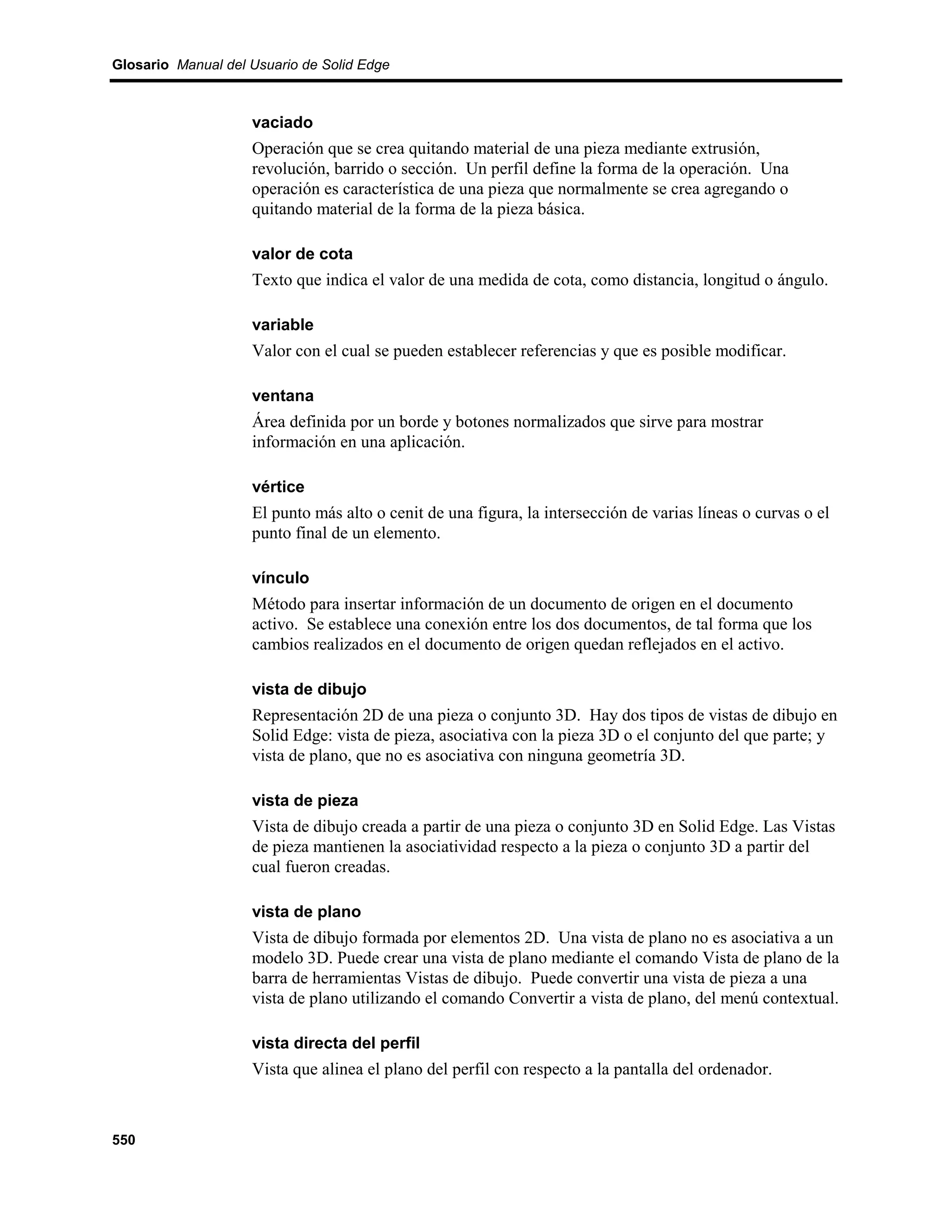 Glosario Manual del Usuario de Solid Edge



                    vaciado
                    Operación que se crea quitando material de una pieza mediante extrusión,
                    revolución, barrido o sección. Un perfil define la forma de la operación. Una
                    operación es característica de una pieza que normalmente se crea agregando o
                    quitando material de la forma de la pieza básica.

                    valor de cota
                    Texto que indica el valor de una medida de cota, como distancia, longitud o ángulo.

                    variable
                    Valor con el cual se pueden establecer referencias y que es posible modificar.

                    ventana
                    Área definida por un borde y botones normalizados que sirve para mostrar
                    información en una aplicación.

                    vértice
                    El punto más alto o cenit de una figura, la intersección de varias líneas o curvas o el
                    punto final de un elemento.

                    vínculo
                    Método para insertar información de un documento de origen en el documento
                    activo. Se establece una conexión entre los dos documentos, de tal forma que los
                    cambios realizados en el documento de origen quedan reflejados en el activo.

                    vista de dibujo
                    Representación 2D de una pieza o conjunto 3D. Hay dos tipos de vistas de dibujo en
                    Solid Edge: vista de pieza, asociativa con la pieza 3D o el conjunto del que parte; y
                    vista de plano, que no es asociativa con ninguna geometría 3D.

                    vista de pieza
                    Vista de dibujo creada a partir de una pieza o conjunto 3D en Solid Edge. Las Vistas
                    de pieza mantienen la asociatividad respecto a la pieza o conjunto 3D a partir del
                    cual fueron creadas.

                    vista de plano
                    Vista de dibujo formada por elementos 2D. Una vista de plano no es asociativa a un
                    modelo 3D. Puede crear una vista de plano mediante el comando Vista de plano de la
                    barra de herramientas Vistas de dibujo. Puede convertir una vista de pieza a una
                    vista de plano utilizando el comando Convertir a vista de plano, del menú contextual.

                    vista directa del perfil
                    Vista que alinea el plano del perfil con respecto a la pantalla del ordenador.



550
 