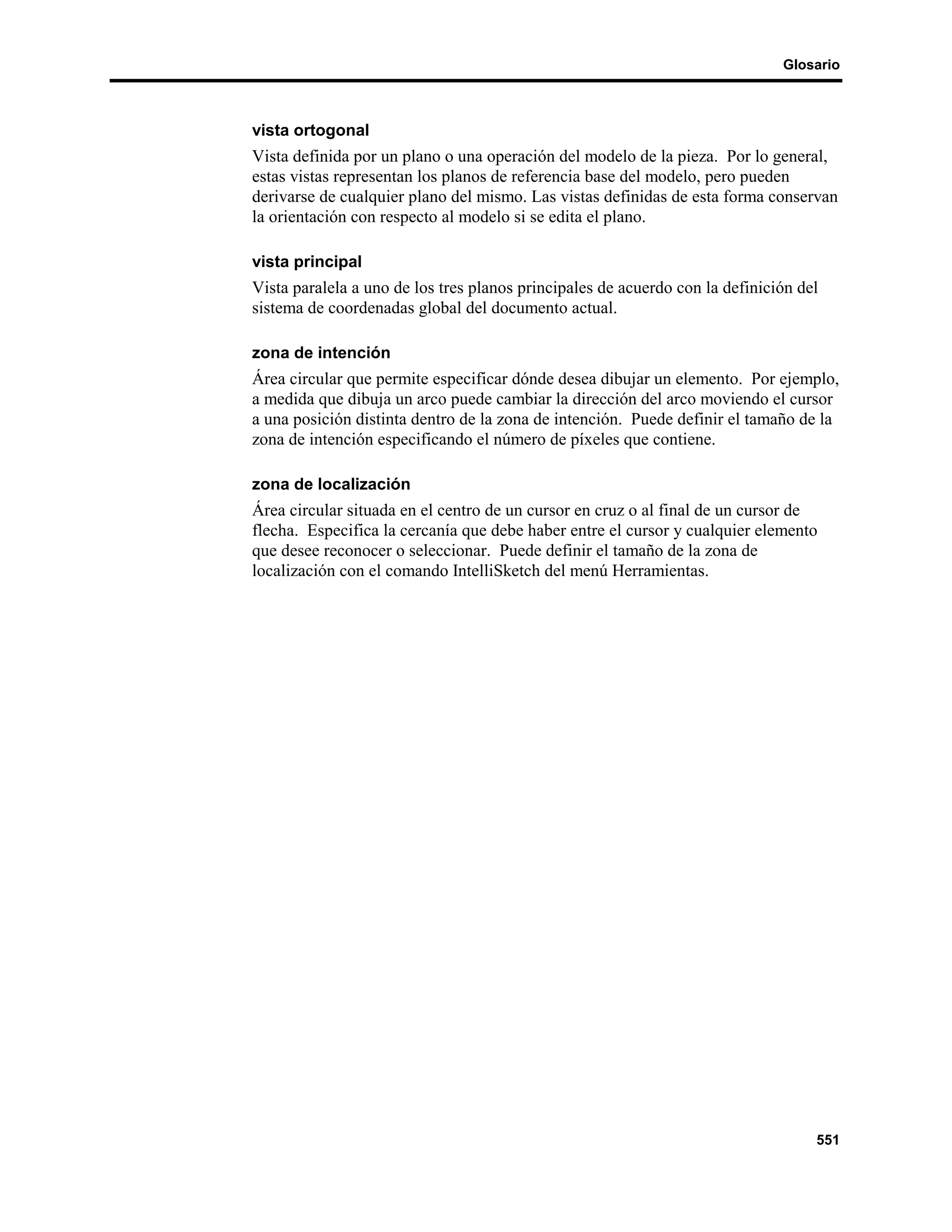 Glosario



vista ortogonal
Vista definida por un plano o una operación del modelo de la pieza. Por lo general,
estas vistas representan los planos de referencia base del modelo, pero pueden
derivarse de cualquier plano del mismo. Las vistas definidas de esta forma conservan
la orientación con respecto al modelo si se edita el plano.

vista principal
Vista paralela a uno de los tres planos principales de acuerdo con la definición del
sistema de coordenadas global del documento actual.

zona de intención
Área circular que permite especificar dónde desea dibujar un elemento. Por ejemplo,
a medida que dibuja un arco puede cambiar la dirección del arco moviendo el cursor
a una posición distinta dentro de la zona de intención. Puede definir el tamaño de la
zona de intención especificando el número de píxeles que contiene.

zona de localización
Área circular situada en el centro de un cursor en cruz o al final de un cursor de
flecha. Especifica la cercanía que debe haber entre el cursor y cualquier elemento
que desee reconocer o seleccionar. Puede definir el tamaño de la zona de
localización con el comando IntelliSketch del menú Herramientas.




                                                                                   551
 