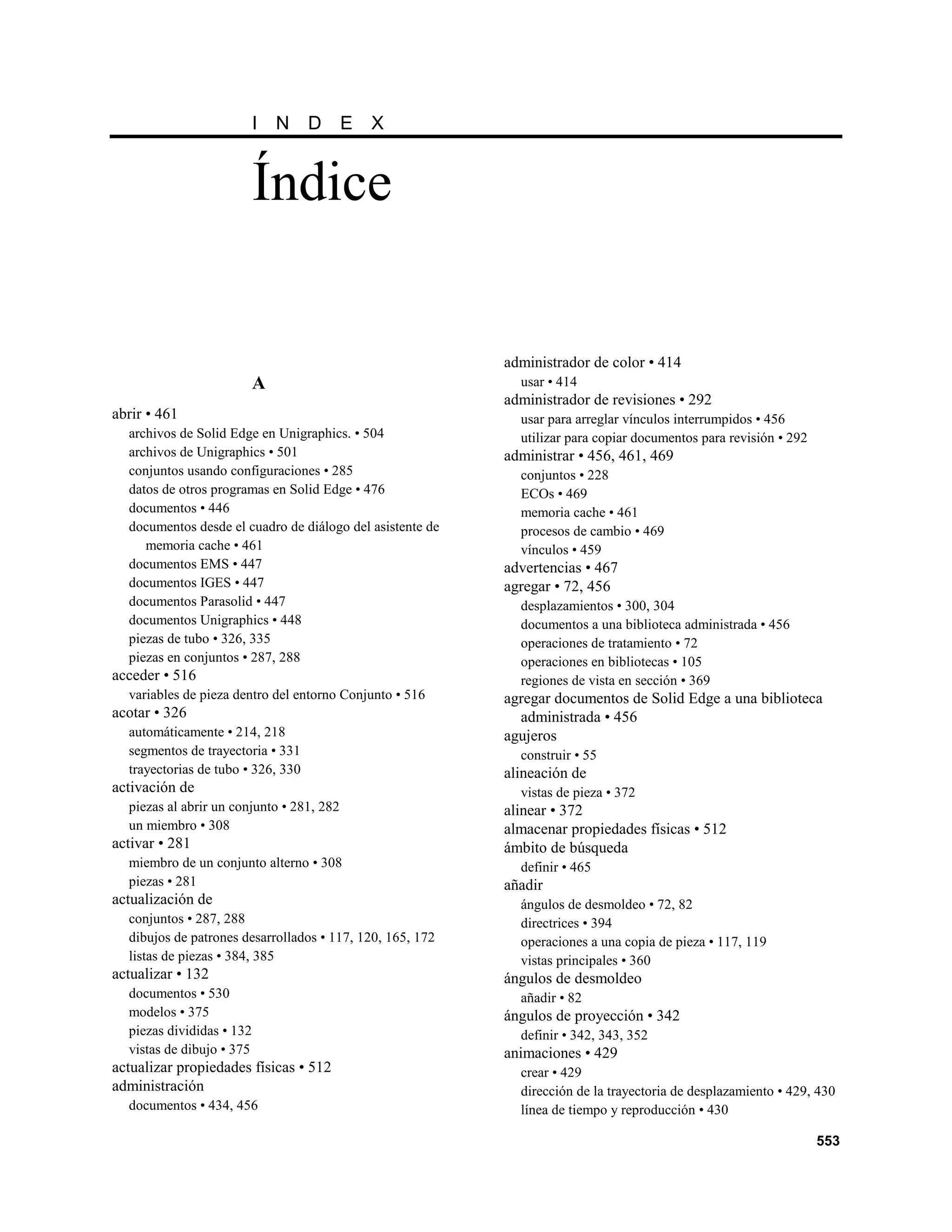 I   N    D      E   X


                           Índice

                                                           administrador de color • 414
                           A                                 usar • 414
                                                           administrador de revisiones • 292
abrir • 461                                                  usar para arreglar vínculos interrumpidos • 456
  archivos de Solid Edge en Unigraphics. • 504               utilizar para copiar documentos para revisión • 292
  archivos de Unigraphics • 501                            administrar • 456, 461, 469
  conjuntos usando configuraciones • 285                     conjuntos • 228
  datos de otros programas en Solid Edge • 476               ECOs • 469
  documentos • 446                                           memoria cache • 461
  documentos desde el cuadro de diálogo del asistente de     procesos de cambio • 469
     memoria cache • 461                                     vínculos • 459
  documentos EMS • 447                                     advertencias • 467
  documentos IGES • 447                                    agregar • 72, 456
  documentos Parasolid • 447                                 desplazamientos • 300, 304
  documentos Unigraphics • 448                               documentos a una biblioteca administrada • 456
  piezas de tubo • 326, 335                                  operaciones de tratamiento • 72
  piezas en conjuntos • 287, 288                             operaciones en bibliotecas • 105
acceder • 516                                                regiones de vista en sección • 369
  variables de pieza dentro del entorno Conjunto • 516     agregar documentos de Solid Edge a una biblioteca
acotar • 326                                                 administrada • 456
  automáticamente • 214, 218                               agujeros
  segmentos de trayectoria • 331                             construir • 55
  trayectorias de tubo • 326, 330                          alineación de
activación de                                                vistas de pieza • 372
  piezas al abrir un conjunto • 281, 282                   alinear • 372
  un miembro • 308                                         almacenar propiedades físicas • 512
activar • 281                                              ámbito de búsqueda
  miembro de un conjunto alterno • 308                       definir • 465
  piezas • 281                                             añadir
actualización de                                             ángulos de desmoldeo • 72, 82
  conjuntos • 287, 288                                       directrices • 394
  dibujos de patrones desarrollados • 117, 120, 165, 172     operaciones a una copia de pieza • 117, 119
  listas de piezas • 384, 385                                vistas principales • 360
actualizar • 132                                           ángulos de desmoldeo
  documentos • 530                                           añadir • 82
  modelos • 375                                            ángulos de proyección • 342
  piezas divididas • 132                                     definir • 342, 343, 352
  vistas de dibujo • 375                                   animaciones • 429
actualizar propiedades físicas • 512                         crear • 429
administración                                               dirección de la trayectoria de desplazamiento • 429, 430
  documentos • 434, 456                                      línea de tiempo y reproducción • 430

                                                                                                                   553
 