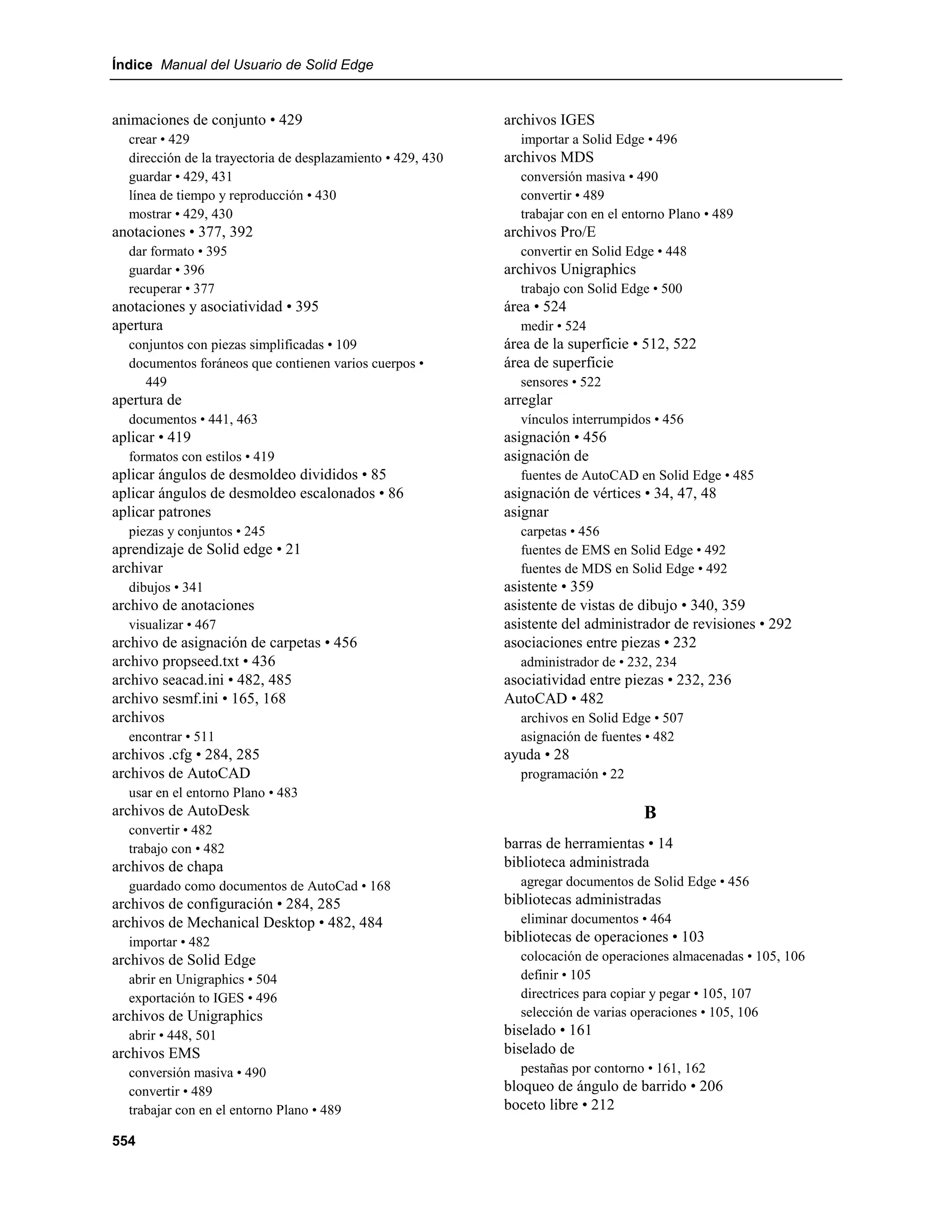 Índice Manual del Usuario de Solid Edge


animaciones de conjunto • 429                                archivos IGES
  crear • 429                                                  importar a Solid Edge • 496
  dirección de la trayectoria de desplazamiento • 429, 430   archivos MDS
  guardar • 429, 431                                           conversión masiva • 490
  línea de tiempo y reproducción • 430                         convertir • 489
  mostrar • 429, 430                                           trabajar con en el entorno Plano • 489
anotaciones • 377, 392                                       archivos Pro/E
  dar formato • 395                                            convertir en Solid Edge • 448
  guardar • 396                                              archivos Unigraphics
  recuperar • 377                                              trabajo con Solid Edge • 500
anotaciones y asociatividad • 395                            área • 524
apertura                                                       medir • 524
  conjuntos con piezas simplificadas • 109                   área de la superficie • 512, 522
  documentos foráneos que contienen varios cuerpos •         área de superficie
    449                                                        sensores • 522
apertura de                                                  arreglar
  documentos • 441, 463                                        vínculos interrumpidos • 456
aplicar • 419                                                asignación • 456
  formatos con estilos • 419                                 asignación de
aplicar ángulos de desmoldeo divididos • 85                    fuentes de AutoCAD en Solid Edge • 485
aplicar ángulos de desmoldeo escalonados • 86                asignación de vértices • 34, 47, 48
aplicar patrones                                             asignar
  piezas y conjuntos • 245                                     carpetas • 456
aprendizaje de Solid edge • 21                                 fuentes de EMS en Solid Edge • 492
archivar                                                       fuentes de MDS en Solid Edge • 492
  dibujos • 341                                              asistente • 359
archivo de anotaciones                                       asistente de vistas de dibujo • 340, 359
  visualizar • 467                                           asistente del administrador de revisiones • 292
archivo de asignación de carpetas • 456                      asociaciones entre piezas • 232
archivo propseed.txt • 436                                     administrador de • 232, 234
archivo seacad.ini • 482, 485                                asociatividad entre piezas • 232, 236
archivo sesmf.ini • 165, 168                                 AutoCAD • 482
archivos                                                       archivos en Solid Edge • 507
  encontrar • 511                                              asignación de fuentes • 482
archivos .cfg • 284, 285                                     ayuda • 28
archivos de AutoCAD                                            programación • 22
  usar en el entorno Plano • 483
archivos de AutoDesk                                                                 B
  convertir • 482
  trabajo con • 482                                          barras de herramientas • 14
archivos de chapa                                            biblioteca administrada
  guardado como documentos de AutoCad • 168                    agregar documentos de Solid Edge • 456
archivos de configuración • 284, 285                         bibliotecas administradas
archivos de Mechanical Desktop • 482, 484                      eliminar documentos • 464
  importar • 482                                             bibliotecas de operaciones • 103
archivos de Solid Edge                                         colocación de operaciones almacenadas • 105, 106
  abrir en Unigraphics • 504                                   definir • 105
  exportación to IGES • 496                                    directrices para copiar y pegar • 105, 107
archivos de Unigraphics                                        selección de varias operaciones • 105, 106
  abrir • 448, 501                                           biselado • 161
archivos EMS                                                 biselado de
  conversión masiva • 490                                      pestañas por contorno • 161, 162
  convertir • 489                                            bloqueo de ángulo de barrido • 206
  trabajar con en el entorno Plano • 489                     boceto libre • 212

554
 