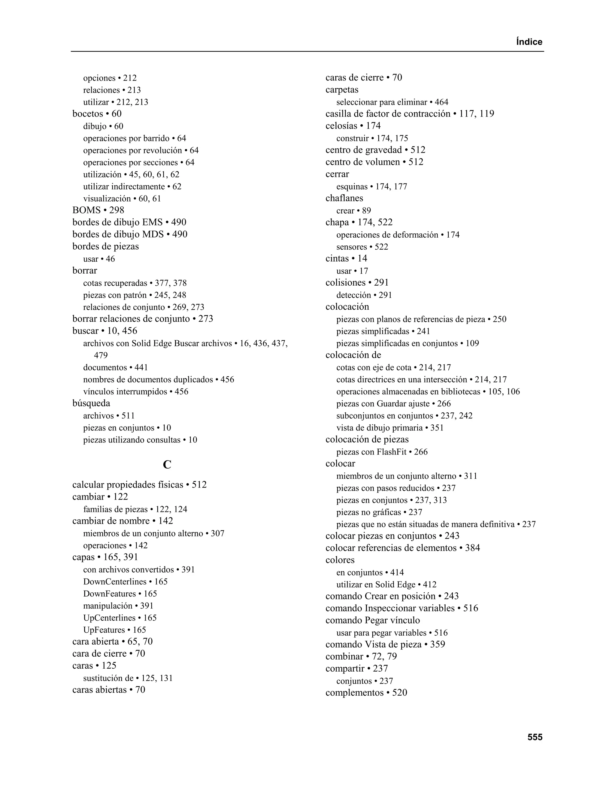 Índice


  opciones • 212                                            caras de cierre • 70
  relaciones • 213                                          carpetas
  utilizar • 212, 213                                         seleccionar para eliminar • 464
bocetos • 60                                                casilla de factor de contracción • 117, 119
  dibujo • 60                                               celosías • 174
  operaciones por barrido • 64                                construir • 174, 175
  operaciones por revolución • 64                           centro de gravedad • 512
  operaciones por secciones • 64                            centro de volumen • 512
  utilización • 45, 60, 61, 62                              cerrar
  utilizar indirectamente • 62                                esquinas • 174, 177
  visualización • 60, 61                                    chaflanes
BOMS • 298                                                    crear • 89
bordes de dibujo EMS • 490                                  chapa • 174, 522
bordes de dibujo MDS • 490                                    operaciones de deformación • 174
bordes de piezas                                              sensores • 522
  usar • 46                                                 cintas • 14
borrar                                                        usar • 17
  cotas recuperadas • 377, 378                              colisiones • 291
  piezas con patrón • 245, 248                                detección • 291
  relaciones de conjunto • 269, 273                         colocación
borrar relaciones de conjunto • 273                           piezas con planos de referencias de pieza • 250
buscar • 10, 456                                              piezas simplificadas • 241
  archivos con Solid Edge Buscar archivos • 16, 436, 437,     piezas simplificadas en conjuntos • 109
     479                                                    colocación de
  documentos • 441                                            cotas con eje de cota • 214, 217
  nombres de documentos duplicados • 456                      cotas directrices en una intersección • 214, 217
  vínculos interrumpidos • 456                                operaciones almacenadas en bibliotecas • 105, 106
búsqueda                                                      piezas con Guardar ajuste • 266
  archivos • 511                                              subconjuntos en conjuntos • 237, 242
  piezas en conjuntos • 10                                    vista de dibujo primaria • 351
  piezas utilizando consultas • 10                          colocación de piezas
                                                              piezas con FlashFit • 266
                        C                                   colocar
                                                              miembros de un conjunto alterno • 311
calcular propiedades físicas • 512                            piezas con pasos reducidos • 237
cambiar • 122                                                 piezas en conjuntos • 237, 313
  familias de piezas • 122, 124                               piezas no gráficas • 237
cambiar de nombre • 142                                       piezas que no están situadas de manera definitiva • 237
  miembros de un conjunto alterno • 307                     colocar piezas en conjuntos • 243
  operaciones • 142                                         colocar referencias de elementos • 384
capas • 165, 391                                            colores
  con archivos convertidos • 391                              en conjuntos • 414
  DownCenterlines • 165                                       utilizar en Solid Edge • 412
  DownFeatures • 165                                        comando Crear en posición • 243
  manipulación • 391                                        comando Inspeccionar variables • 516
  UpCenterlines • 165                                       comando Pegar vínculo
  UpFeatures • 165                                            usar para pegar variables • 516
cara abierta • 65, 70                                       comando Vista de pieza • 359
cara de cierre • 70                                         combinar • 72, 79
caras • 125                                                 compartir • 237
  sustitución de • 125, 131                                   conjuntos • 237
caras abiertas • 70                                         complementos • 520



                                                                                                                  555
 