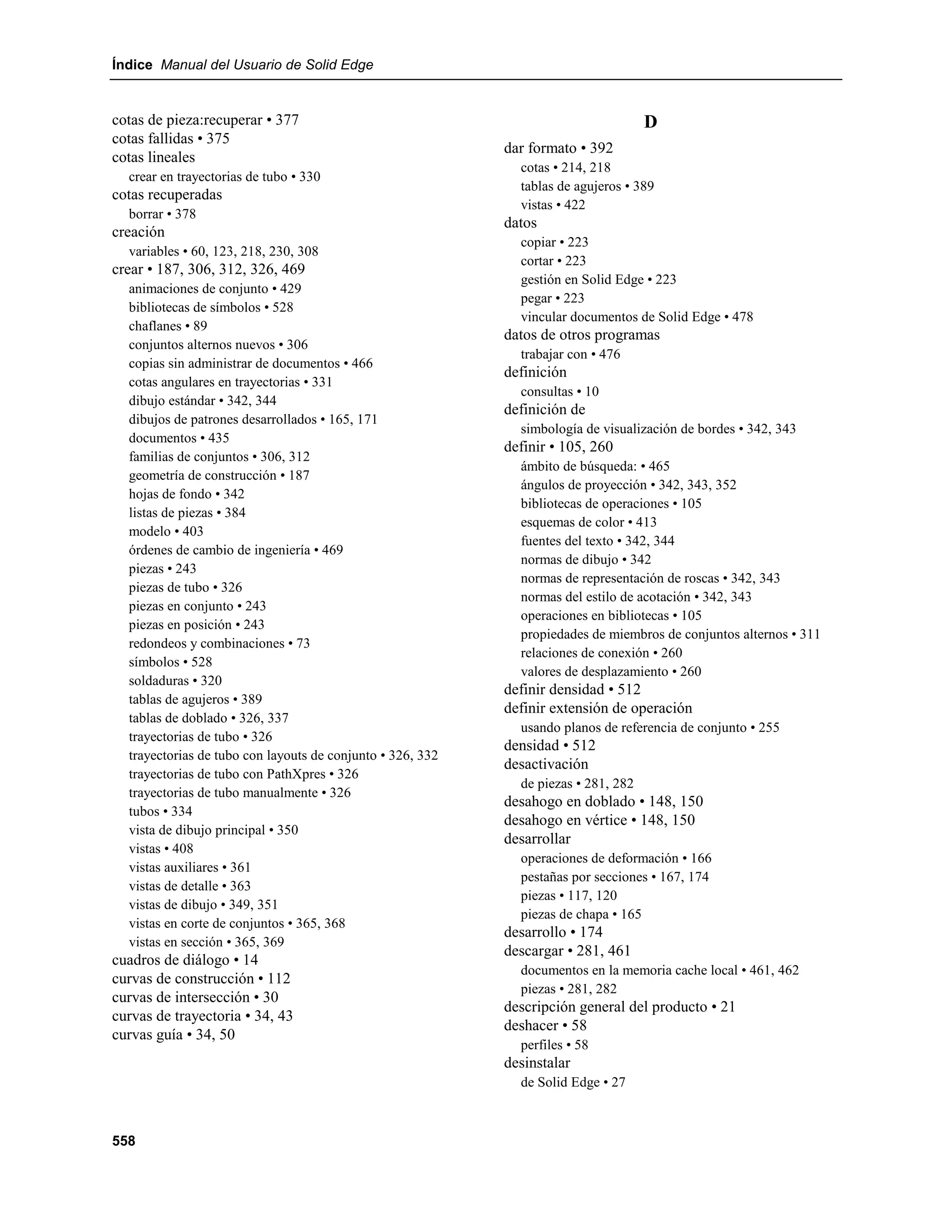 Índice Manual del Usuario de Solid Edge


cotas de pieza:recuperar • 377                                                       D
cotas fallidas • 375
                                                            dar formato • 392
cotas lineales
                                                              cotas • 214, 218
  crear en trayectorias de tubo • 330
                                                              tablas de agujeros • 389
cotas recuperadas
                                                              vistas • 422
  borrar • 378
                                                            datos
creación
                                                              copiar • 223
  variables • 60, 123, 218, 230, 308
                                                              cortar • 223
crear • 187, 306, 312, 326, 469
                                                              gestión en Solid Edge • 223
  animaciones de conjunto • 429
                                                              pegar • 223
  bibliotecas de símbolos • 528
                                                              vincular documentos de Solid Edge • 478
  chaflanes • 89
                                                            datos de otros programas
  conjuntos alternos nuevos • 306
                                                              trabajar con • 476
  copias sin administrar de documentos • 466
                                                            definición
  cotas angulares en trayectorias • 331
                                                              consultas • 10
  dibujo estándar • 342, 344
                                                            definición de
  dibujos de patrones desarrollados • 165, 171
                                                              simbología de visualización de bordes • 342, 343
  documentos • 435
                                                            definir • 105, 260
  familias de conjuntos • 306, 312
                                                              ámbito de búsqueda: • 465
  geometría de construcción • 187
                                                              ángulos de proyección • 342, 343, 352
  hojas de fondo • 342
                                                              bibliotecas de operaciones • 105
  listas de piezas • 384
                                                              esquemas de color • 413
  modelo • 403
                                                              fuentes del texto • 342, 344
  órdenes de cambio de ingeniería • 469
                                                              normas de dibujo • 342
  piezas • 243
                                                              normas de representación de roscas • 342, 343
  piezas de tubo • 326
                                                              normas del estilo de acotación • 342, 343
  piezas en conjunto • 243
                                                              operaciones en bibliotecas • 105
  piezas en posición • 243
                                                              propiedades de miembros de conjuntos alternos • 311
  redondeos y combinaciones • 73
                                                              relaciones de conexión • 260
  símbolos • 528
                                                              valores de desplazamiento • 260
  soldaduras • 320
                                                            definir densidad • 512
  tablas de agujeros • 389
                                                            definir extensión de operación
  tablas de doblado • 326, 337
                                                              usando planos de referencia de conjunto • 255
  trayectorias de tubo • 326
                                                            densidad • 512
  trayectorias de tubo con layouts de conjunto • 326, 332
                                                            desactivación
  trayectorias de tubo con PathXpres • 326
                                                              de piezas • 281, 282
  trayectorias de tubo manualmente • 326
                                                            desahogo en doblado • 148, 150
  tubos • 334
                                                            desahogo en vértice • 148, 150
  vista de dibujo principal • 350
                                                            desarrollar
  vistas • 408
                                                              operaciones de deformación • 166
  vistas auxiliares • 361
                                                              pestañas por secciones • 167, 174
  vistas de detalle • 363
                                                              piezas • 117, 120
  vistas de dibujo • 349, 351
                                                              piezas de chapa • 165
  vistas en corte de conjuntos • 365, 368
                                                            desarrollo • 174
  vistas en sección • 365, 369
                                                            descargar • 281, 461
cuadros de diálogo • 14
                                                              documentos en la memoria cache local • 461, 462
curvas de construcción • 112
                                                              piezas • 281, 282
curvas de intersección • 30
                                                            descripción general del producto • 21
curvas de trayectoria • 34, 43
                                                            deshacer • 58
curvas guía • 34, 50
                                                              perfiles • 58
                                                            desinstalar
                                                              de Solid Edge • 27



558
 