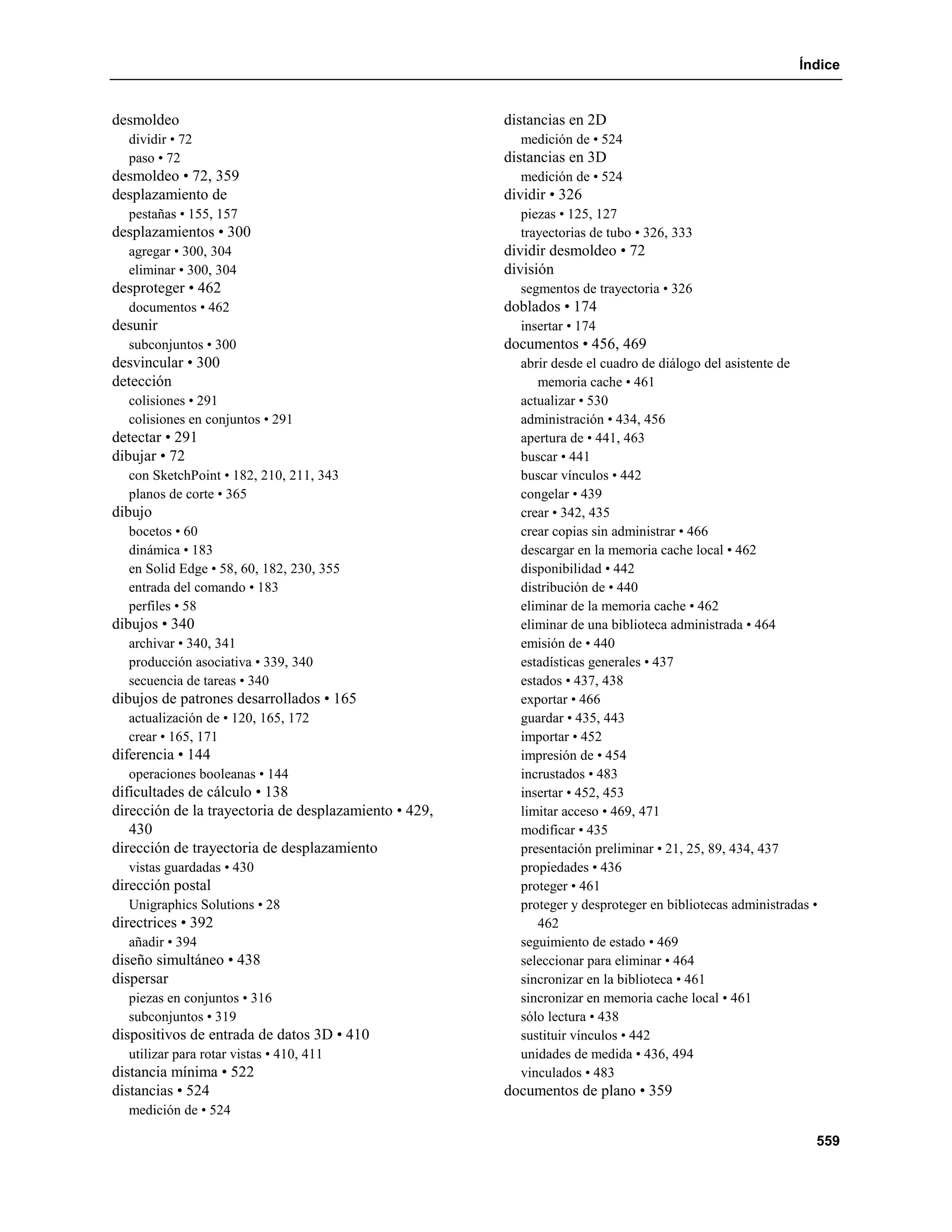 Índice


desmoldeo                                              distancias en 2D
  dividir • 72                                           medición de • 524
  paso • 72                                            distancias en 3D
desmoldeo • 72, 359                                      medición de • 524
desplazamiento de                                      dividir • 326
  pestañas • 155, 157                                    piezas • 125, 127
desplazamientos • 300                                    trayectorias de tubo • 326, 333
  agregar • 300, 304                                   dividir desmoldeo • 72
  eliminar • 300, 304                                  división
desproteger • 462                                        segmentos de trayectoria • 326
  documentos • 462                                     doblados • 174
desunir                                                  insertar • 174
  subconjuntos • 300                                   documentos • 456, 469
desvincular • 300                                        abrir desde el cuadro de diálogo del asistente de
detección                                                   memoria cache • 461
  colisiones • 291                                       actualizar • 530
  colisiones en conjuntos • 291                          administración • 434, 456
detectar • 291                                           apertura de • 441, 463
dibujar • 72                                             buscar • 441
  con SketchPoint • 182, 210, 211, 343                   buscar vínculos • 442
  planos de corte • 365                                  congelar • 439
dibujo                                                   crear • 342, 435
  bocetos • 60                                           crear copias sin administrar • 466
  dinámica • 183                                         descargar en la memoria cache local • 462
  en Solid Edge • 58, 60, 182, 230, 355                  disponibilidad • 442
  entrada del comando • 183                              distribución de • 440
  perfiles • 58                                          eliminar de la memoria cache • 462
dibujos • 340                                            eliminar de una biblioteca administrada • 464
  archivar • 340, 341                                    emisión de • 440
  producción asociativa • 339, 340                       estadísticas generales • 437
  secuencia de tareas • 340                              estados • 437, 438
dibujos de patrones desarrollados • 165                  exportar • 466
  actualización de • 120, 165, 172                       guardar • 435, 443
  crear • 165, 171                                       importar • 452
diferencia • 144                                         impresión de • 454
  operaciones booleanas • 144                            incrustados • 483
dificultades de cálculo • 138                            insertar • 452, 453
dirección de la trayectoria de desplazamiento • 429,     limitar acceso • 469, 471
   430                                                   modificar • 435
dirección de trayectoria de desplazamiento               presentación preliminar • 21, 25, 89, 434, 437
  vistas guardadas • 430                                 propiedades • 436
dirección postal                                         proteger • 461
  Unigraphics Solutions • 28                             proteger y desproteger en bibliotecas administradas •
directrices • 392                                           462
  añadir • 394                                           seguimiento de estado • 469
diseño simultáneo • 438                                  seleccionar para eliminar • 464
dispersar                                                sincronizar en la biblioteca • 461
  piezas en conjuntos • 316                              sincronizar en memoria cache local • 461
  subconjuntos • 319                                     sólo lectura • 438
dispositivos de entrada de datos 3D • 410                sustituir vínculos • 442
  utilizar para rotar vistas • 410, 411                  unidades de medida • 436, 494
distancia mínima • 522                                   vinculados • 483
distancias • 524                                       documentos de plano • 359
  medición de • 524

                                                                                                             559
 
