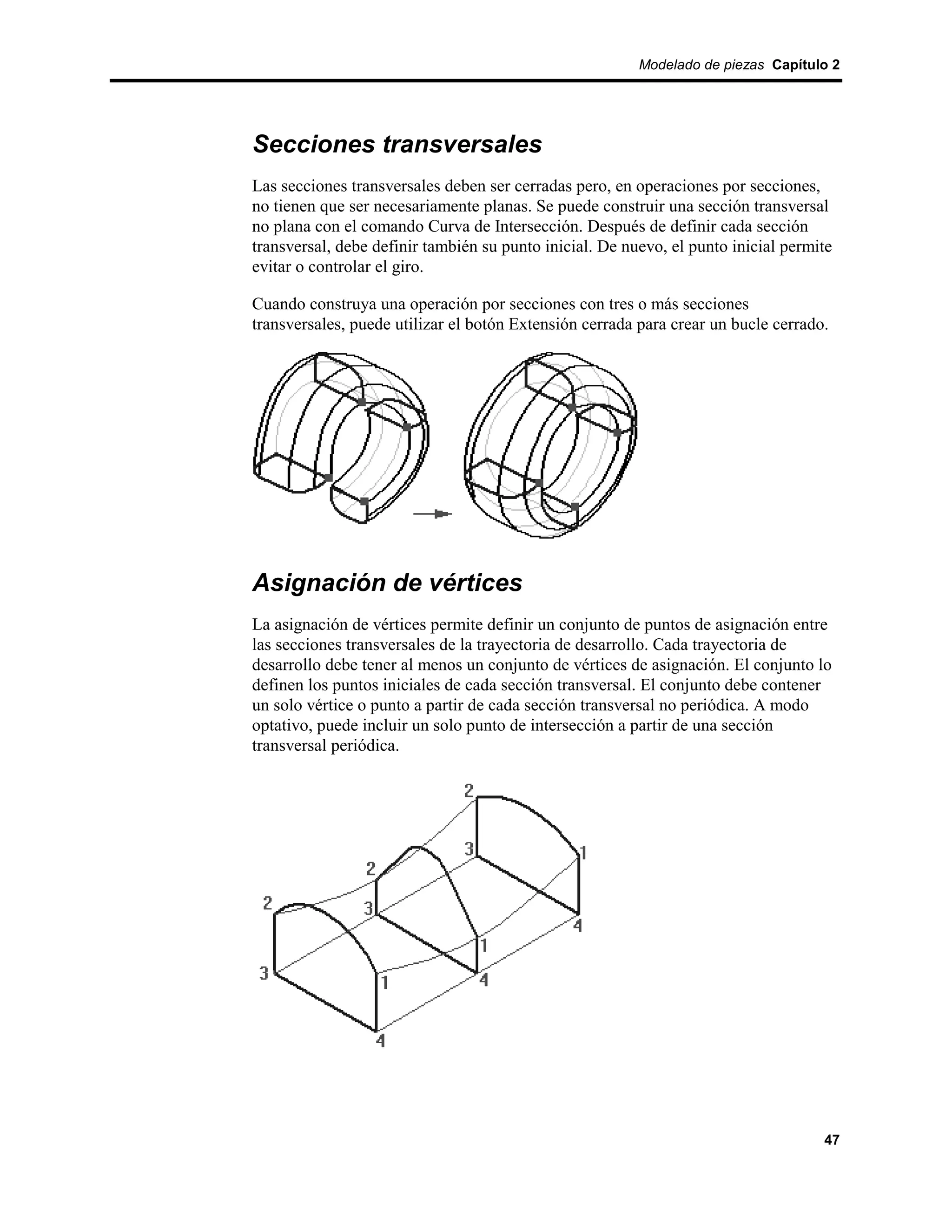 Modelado de piezas Capítulo 2




Secciones transversales
Las secciones transversales deben ser cerradas pero, en operaciones por secciones,
no tienen que ser necesariamente planas. Se puede construir una sección transversal
no plana con el comando Curva de Intersección. Después de definir cada sección
transversal, debe definir también su punto inicial. De nuevo, el punto inicial permite
evitar o controlar el giro.

Cuando construya una operación por secciones con tres o más secciones
transversales, puede utilizar el botón Extensión cerrada para crear un bucle cerrado.




Asignación de vértices
La asignación de vértices permite definir un conjunto de puntos de asignación entre
las secciones transversales de la trayectoria de desarrollo. Cada trayectoria de
desarrollo debe tener al menos un conjunto de vértices de asignación. El conjunto lo
definen los puntos iniciales de cada sección transversal. El conjunto debe contener
un solo vértice o punto a partir de cada sección transversal no periódica. A modo
optativo, puede incluir un solo punto de intersección a partir de una sección
transversal periódica.




                                                                                    47
 