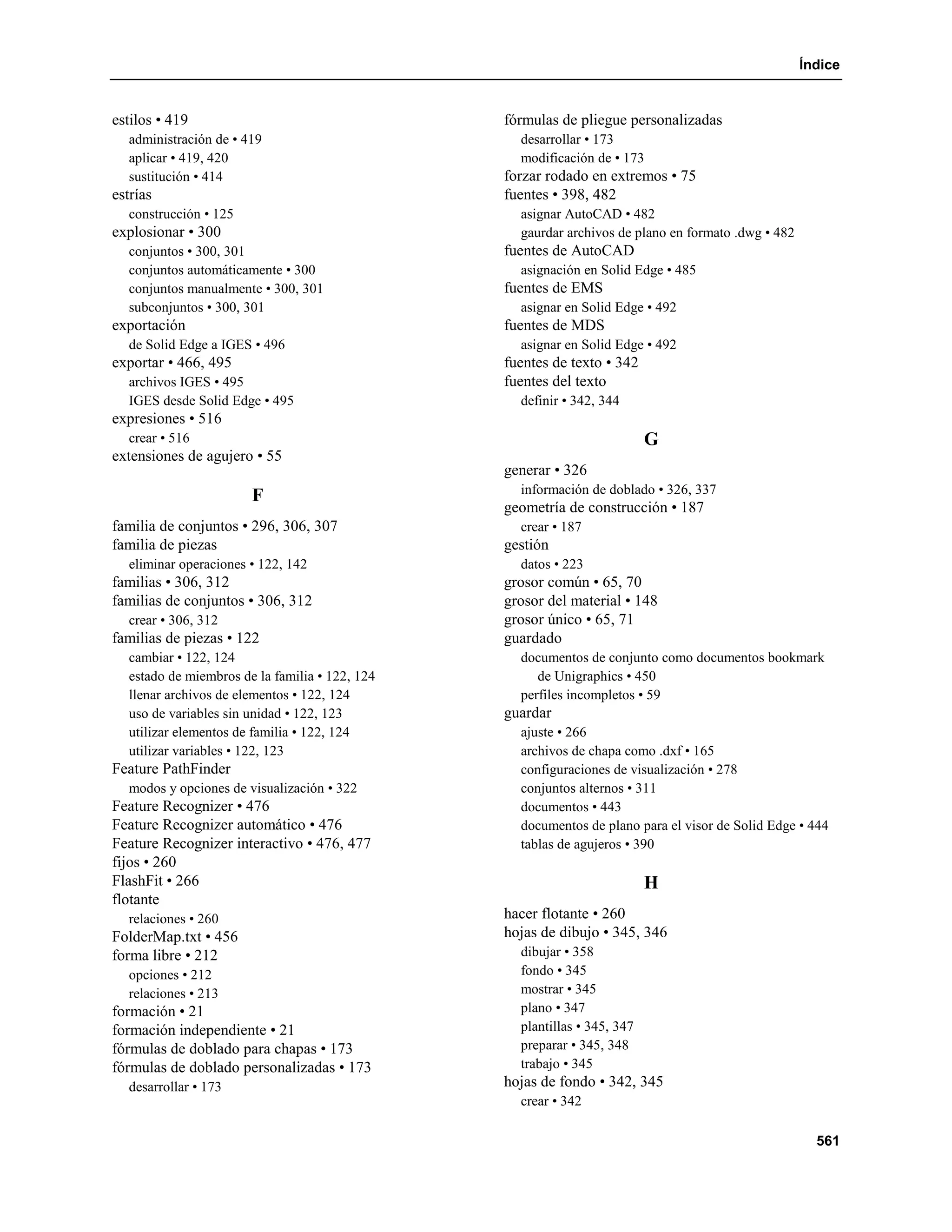 Índice


estilos • 419                                   fórmulas de pliegue personalizadas
  administración de • 419                         desarrollar • 173
  aplicar • 419, 420                              modificación de • 173
  sustitución • 414                             forzar rodado en extremos • 75
estrías                                         fuentes • 398, 482
  construcción • 125                              asignar AutoCAD • 482
explosionar • 300                                 gaurdar archivos de plano en formato .dwg • 482
  conjuntos • 300, 301                          fuentes de AutoCAD
  conjuntos automáticamente • 300                 asignación en Solid Edge • 485
  conjuntos manualmente • 300, 301              fuentes de EMS
  subconjuntos • 300, 301                         asignar en Solid Edge • 492
exportación                                     fuentes de MDS
  de Solid Edge a IGES • 496                      asignar en Solid Edge • 492
exportar • 466, 495                             fuentes de texto • 342
  archivos IGES • 495                           fuentes del texto
  IGES desde Solid Edge • 495                     definir • 342, 344
expresiones • 516
  crear • 516                                                             G
extensiones de agujero • 55
                                                generar • 326
                                                  información de doblado • 326, 337
                       F
                                                geometría de construcción • 187
familia de conjuntos • 296, 306, 307              crear • 187
familia de piezas                               gestión
  eliminar operaciones • 122, 142                 datos • 223
familias • 306, 312                             grosor común • 65, 70
familias de conjuntos • 306, 312                grosor del material • 148
  crear • 306, 312                              grosor único • 65, 71
familias de piezas • 122                        guardado
  cambiar • 122, 124                              documentos de conjunto como documentos bookmark
  estado de miembros de la familia • 122, 124        de Unigraphics • 450
  llenar archivos de elementos • 122, 124         perfiles incompletos • 59
  uso de variables sin unidad • 122, 123        guardar
  utilizar elementos de familia • 122, 124        ajuste • 266
  utilizar variables • 122, 123                   archivos de chapa como .dxf • 165
Feature PathFinder                                configuraciones de visualización • 278
  modos y opciones de visualización • 322         conjuntos alternos • 311
Feature Recognizer • 476                          documentos • 443
Feature Recognizer automático • 476               documentos de plano para el visor de Solid Edge • 444
Feature Recognizer interactivo • 476, 477         tablas de agujeros • 390
fijos • 260
FlashFit • 266                                                            H
flotante
  relaciones • 260                              hacer flotante • 260
FolderMap.txt • 456                             hojas de dibujo • 345, 346
forma libre • 212                                 dibujar • 358
  opciones • 212                                  fondo • 345
  relaciones • 213                                mostrar • 345
formación • 21                                    plano • 347
formación independiente • 21                      plantillas • 345, 347
fórmulas de doblado para chapas • 173             preparar • 345, 348
fórmulas de doblado personalizadas • 173          trabajo • 345
  desarrollar • 173                             hojas de fondo • 342, 345
                                                  crear • 342

                                                                                                      561
 