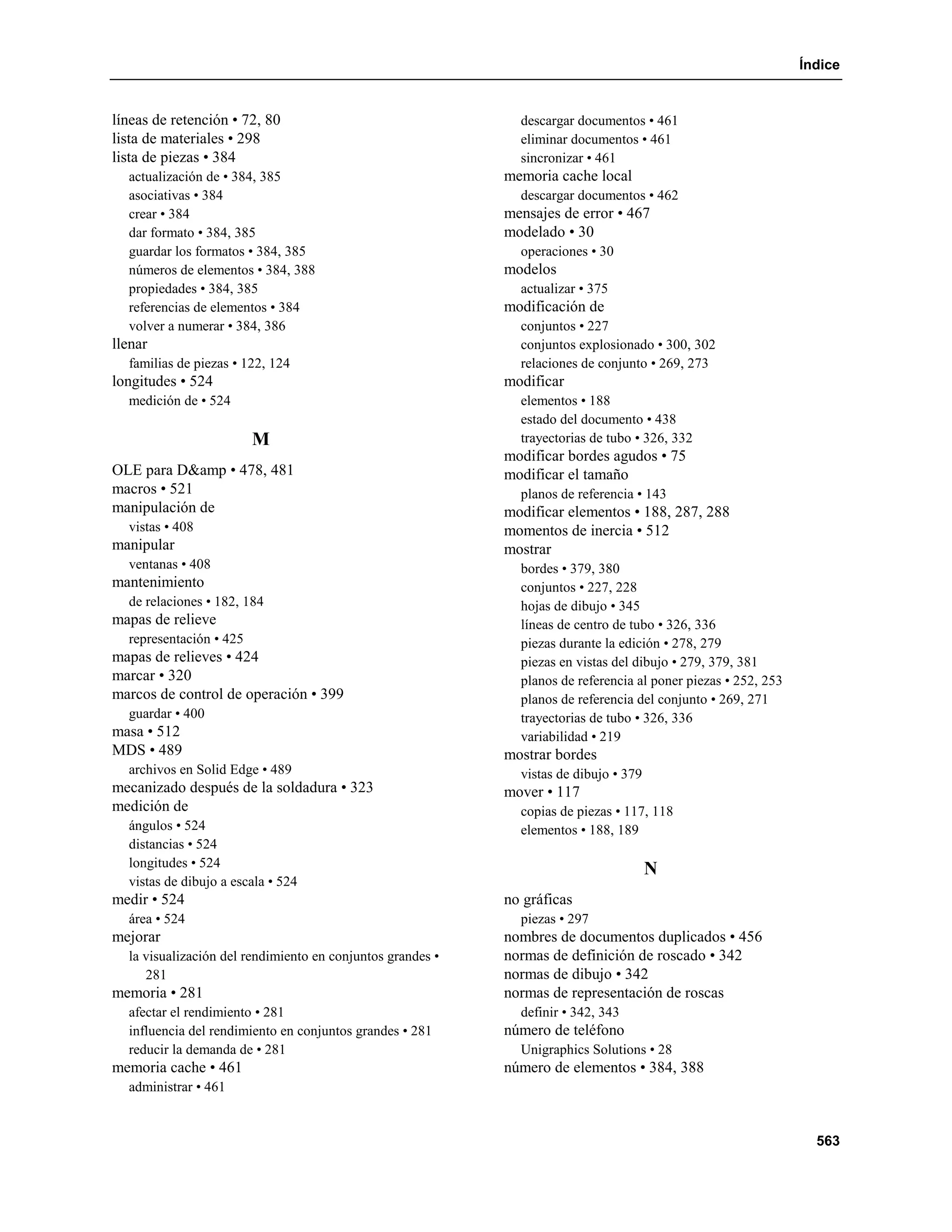 Índice


líneas de retención • 72, 80                                  descargar documentos • 461
lista de materiales • 298                                     eliminar documentos • 461
lista de piezas • 384                                         sincronizar • 461
  actualización de • 384, 385                               memoria cache local
  asociativas • 384                                           descargar documentos • 462
  crear • 384                                               mensajes de error • 467
  dar formato • 384, 385                                    modelado • 30
  guardar los formatos • 384, 385                             operaciones • 30
  números de elementos • 384, 388                           modelos
  propiedades • 384, 385                                      actualizar • 375
  referencias de elementos • 384                            modificación de
  volver a numerar • 384, 386                                 conjuntos • 227
llenar                                                        conjuntos explosionado • 300, 302
  familias de piezas • 122, 124                               relaciones de conjunto • 269, 273
longitudes • 524                                            modificar
  medición de • 524                                           elementos • 188
                                                              estado del documento • 438
                         M                                    trayectorias de tubo • 326, 332
                                                            modificar bordes agudos • 75
OLE para D&amp • 478, 481                                   modificar el tamaño
macros • 521                                                  planos de referencia • 143
manipulación de                                             modificar elementos • 188, 287, 288
  vistas • 408                                              momentos de inercia • 512
manipular                                                   mostrar
  ventanas • 408                                              bordes • 379, 380
mantenimiento                                                 conjuntos • 227, 228
  de relaciones • 182, 184                                    hojas de dibujo • 345
mapas de relieve                                              líneas de centro de tubo • 326, 336
  representación • 425                                        piezas durante la edición • 278, 279
mapas de relieves • 424                                       piezas en vistas del dibujo • 279, 379, 381
marcar • 320                                                  planos de referencia al poner piezas • 252, 253
marcos de control de operación • 399                          planos de referencia del conjunto • 269, 271
  guardar • 400                                               trayectorias de tubo • 326, 336
masa • 512                                                    variabilidad • 219
MDS • 489                                                   mostrar bordes
  archivos en Solid Edge • 489                                vistas de dibujo • 379
mecanizado después de la soldadura • 323                    mover • 117
medición de                                                   copias de piezas • 117, 118
  ángulos • 524                                               elementos • 188, 189
  distancias • 524
  longitudes • 524
                                                                                       N
  vistas de dibujo a escala • 524
medir • 524                                                 no gráficas
  área • 524                                                  piezas • 297
mejorar                                                     nombres de documentos duplicados • 456
  la visualización del rendimiento en conjuntos grandes •   normas de definición de roscado • 342
     281                                                    normas de dibujo • 342
memoria • 281                                               normas de representación de roscas
  afectar el rendimiento • 281                                definir • 342, 343
  influencia del rendimiento en conjuntos grandes • 281     número de teléfono
  reducir la demanda de • 281                                 Unigraphics Solutions • 28
memoria cache • 461                                         número de elementos • 384, 388
  administrar • 461


                                                                                                                  563
 