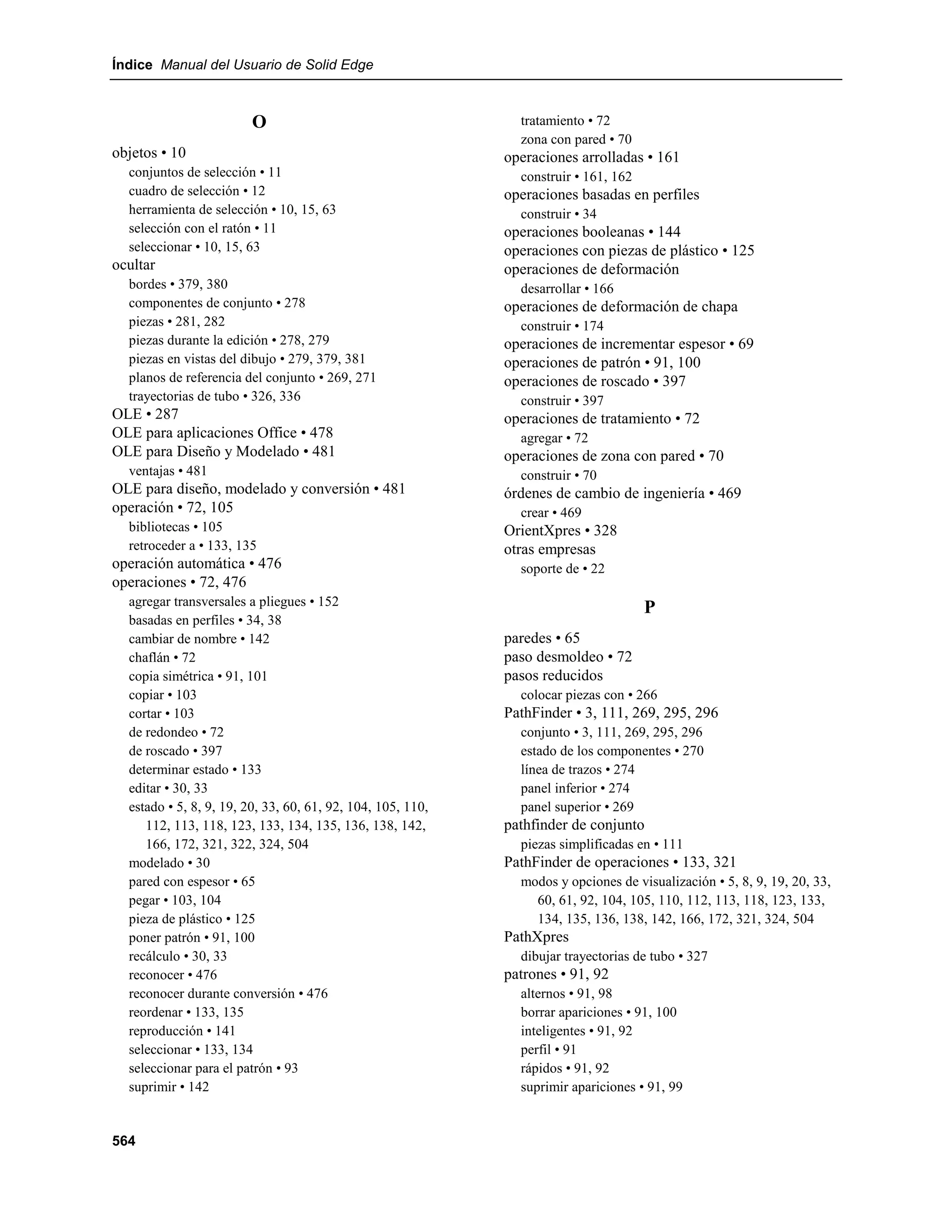 Índice Manual del Usuario de Solid Edge



                         O                                     tratamiento • 72
                                                               zona con pared • 70
objetos • 10                                                 operaciones arrolladas • 161
  conjuntos de selección • 11                                  construir • 161, 162
  cuadro de selección • 12                                   operaciones basadas en perfiles
  herramienta de selección • 10, 15, 63                        construir • 34
  selección con el ratón • 11                                operaciones booleanas • 144
  seleccionar • 10, 15, 63                                   operaciones con piezas de plástico • 125
ocultar                                                      operaciones de deformación
  bordes • 379, 380                                            desarrollar • 166
  componentes de conjunto • 278                              operaciones de deformación de chapa
  piezas • 281, 282                                            construir • 174
  piezas durante la edición • 278, 279                       operaciones de incrementar espesor • 69
  piezas en vistas del dibujo • 279, 379, 381                operaciones de patrón • 91, 100
  planos de referencia del conjunto • 269, 271               operaciones de roscado • 397
  trayectorias de tubo • 326, 336                              construir • 397
OLE • 287                                                    operaciones de tratamiento • 72
OLE para aplicaciones Office • 478                             agregar • 72
OLE para Diseño y Modelado • 481                             operaciones de zona con pared • 70
  ventajas • 481                                               construir • 70
OLE para diseño, modelado y conversión • 481                 órdenes de cambio de ingeniería • 469
operación • 72, 105                                            crear • 469
  bibliotecas • 105                                          OrientXpres • 328
  retroceder a • 133, 135                                    otras empresas
operación automática • 476                                     soporte de • 22
operaciones • 72, 476
  agregar transversales a pliegues • 152
                                                                                      P
  basadas en perfiles • 34, 38
  cambiar de nombre • 142                                    paredes • 65
  chaflán • 72                                               paso desmoldeo • 72
  copia simétrica • 91, 101                                  pasos reducidos
  copiar • 103                                                 colocar piezas con • 266
  cortar • 103                                               PathFinder • 3, 111, 269, 295, 296
  de redondeo • 72                                             conjunto • 3, 111, 269, 295, 296
  de roscado • 397                                             estado de los componentes • 270
  determinar estado • 133                                      línea de trazos • 274
  editar • 30, 33                                              panel inferior • 274
  estado • 5, 8, 9, 19, 20, 33, 60, 61, 92, 104, 105, 110,     panel superior • 269
     112, 113, 118, 123, 133, 134, 135, 136, 138, 142,       pathfinder de conjunto
     166, 172, 321, 322, 324, 504                              piezas simplificadas en • 111
  modelado • 30                                              PathFinder de operaciones • 133, 321
  pared con espesor • 65                                       modos y opciones de visualización • 5, 8, 9, 19, 20, 33,
  pegar • 103, 104                                               60, 61, 92, 104, 105, 110, 112, 113, 118, 123, 133,
  pieza de plástico • 125                                        134, 135, 136, 138, 142, 166, 172, 321, 324, 504
  poner patrón • 91, 100                                     PathXpres
  recálculo • 30, 33                                           dibujar trayectorias de tubo • 327
  reconocer • 476                                            patrones • 91, 92
  reconocer durante conversión • 476                           alternos • 91, 98
  reordenar • 133, 135                                         borrar apariciones • 91, 100
  reproducción • 141                                           inteligentes • 91, 92
  seleccionar • 133, 134                                       perfil • 91
  seleccionar para el patrón • 93                              rápidos • 91, 92
  suprimir • 142                                               suprimir apariciones • 91, 99


564
 