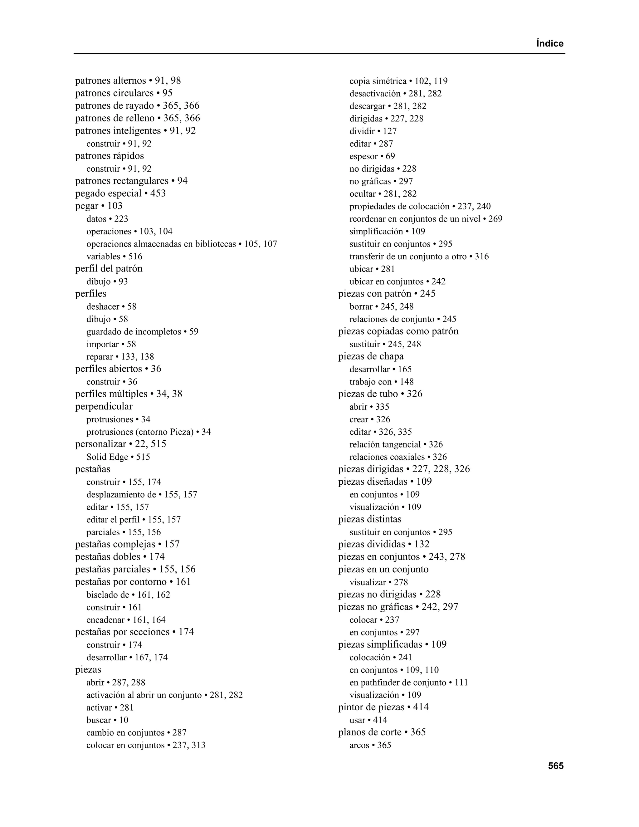 Índice


patrones alternos • 91, 98                              copia simétrica • 102, 119
patrones circulares • 95                                desactivación • 281, 282
patrones de rayado • 365, 366                           descargar • 281, 282
patrones de relleno • 365, 366                          dirigidas • 227, 228
patrones inteligentes • 91, 92                          dividir • 127
  construir • 91, 92                                    editar • 287
patrones rápidos                                        espesor • 69
  construir • 91, 92                                    no dirigidas • 228
patrones rectangulares • 94                             no gráficas • 297
pegado especial • 453                                   ocultar • 281, 282
pegar • 103                                             propiedades de colocación • 237, 240
  datos • 223                                           reordenar en conjuntos de un nivel • 269
  operaciones • 103, 104                                simplificación • 109
  operaciones almacenadas en bibliotecas • 105, 107     sustituir en conjuntos • 295
  variables • 516                                       transferir de un conjunto a otro • 316
perfil del patrón                                       ubicar • 281
  dibujo • 93                                           ubicar en conjuntos • 242
perfiles                                              piezas con patrón • 245
  deshacer • 58                                         borrar • 245, 248
  dibujo • 58                                           relaciones de conjunto • 245
  guardado de incompletos • 59                        piezas copiadas como patrón
  importar • 58                                         sustituir • 245, 248
  reparar • 133, 138                                  piezas de chapa
perfiles abiertos • 36                                  desarrollar • 165
  construir • 36                                        trabajo con • 148
perfiles múltiples • 34, 38                           piezas de tubo • 326
perpendicular                                           abrir • 335
  protrusiones • 34                                     crear • 326
  protrusiones (entorno Pieza) • 34                     editar • 326, 335
personalizar • 22, 515                                  relación tangencial • 326
  Solid Edge • 515                                      relaciones coaxiales • 326
pestañas                                              piezas dirigidas • 227, 228, 326
  construir • 155, 174                                piezas diseñadas • 109
  desplazamiento de • 155, 157                          en conjuntos • 109
  editar • 155, 157                                     visualización • 109
  editar el perfil • 155, 157                         piezas distintas
  parciales • 155, 156                                  sustituir en conjuntos • 295
pestañas complejas • 157                              piezas divididas • 132
pestañas dobles • 174                                 piezas en conjuntos • 243, 278
pestañas parciales • 155, 156                         piezas en un conjunto
pestañas por contorno • 161                             visualizar • 278
  biselado de • 161, 162                              piezas no dirigidas • 228
  construir • 161                                     piezas no gráficas • 242, 297
  encadenar • 161, 164                                  colocar • 237
pestañas por secciones • 174                            en conjuntos • 297
  construir • 174                                     piezas simplificadas • 109
  desarrollar • 167, 174                                colocación • 241
piezas                                                  en conjuntos • 109, 110
  abrir • 287, 288                                      en pathfinder de conjunto • 111
  activación al abrir un conjunto • 281, 282            visualización • 109
  activar • 281                                       pintor de piezas • 414
  buscar • 10                                           usar • 414
  cambio en conjuntos • 287                           planos de corte • 365
  colocar en conjuntos • 237, 313                       arcos • 365

                                                                                                     565
 