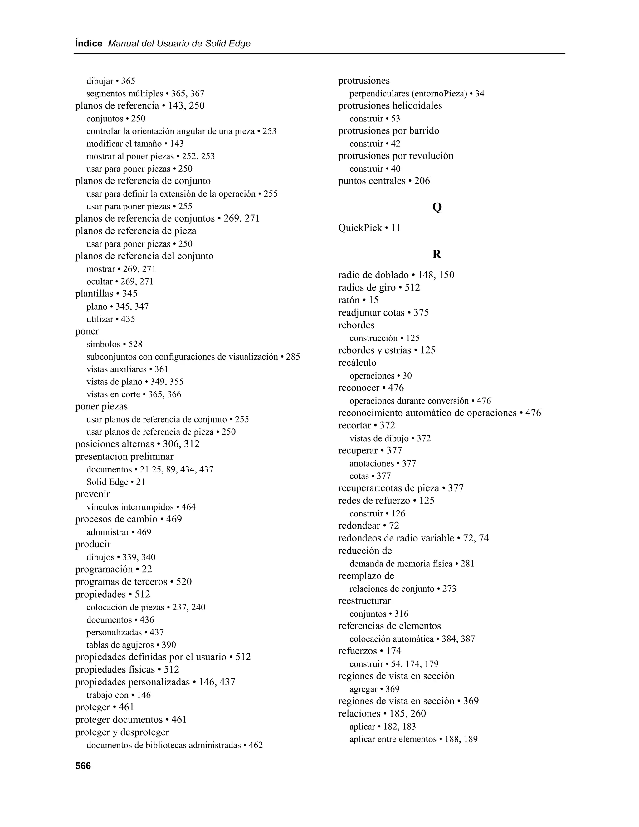 Índice Manual del Usuario de Solid Edge


  dibujar • 365                                             protrusiones
  segmentos múltiples • 365, 367                              perpendiculares (entornoPieza) • 34
planos de referencia • 143, 250                             protrusiones helicoidales
  conjuntos • 250                                             construir • 53
  controlar la orientación angular de una pieza • 253       protrusiones por barrido
  modificar el tamaño • 143                                   construir • 42
  mostrar al poner piezas • 252, 253                        protrusiones por revolución
  usar para poner piezas • 250                                construir • 40
planos de referencia de conjunto                            puntos centrales • 206
  usar para definir la extensión de la operación • 255
  usar para poner piezas • 255                                                         Q
planos de referencia de conjuntos • 269, 271
planos de referencia de pieza                               QuickPick • 11
  usar para poner piezas • 250
planos de referencia del conjunto                                                      R
  mostrar • 269, 271
                                                            radio de doblado • 148, 150
  ocultar • 269, 271
                                                            radios de giro • 512
plantillas • 345
                                                            ratón • 15
  plano • 345, 347
                                                            readjuntar cotas • 375
  utilizar • 435
                                                            rebordes
poner
                                                              construcción • 125
  símbolos • 528
                                                            rebordes y estrías • 125
  subconjuntos con configuraciones de visualización • 285
                                                            recálculo
  vistas auxiliares • 361
                                                              operaciones • 30
  vistas de plano • 349, 355
                                                            reconocer • 476
  vistas en corte • 365, 366
                                                              operaciones durante conversión • 476
poner piezas
                                                            reconocimiento automático de operaciones • 476
  usar planos de referencia de conjunto • 255
                                                            recortar • 372
  usar planos de referencia de pieza • 250
                                                              vistas de dibujo • 372
posiciones alternas • 306, 312
                                                            recuperar • 377
presentación preliminar
                                                              anotaciones • 377
  documentos • 21 25, 89, 434, 437
                                                              cotas • 377
  Solid Edge • 21
                                                            recuperar:cotas de pieza • 377
prevenir
                                                            redes de refuerzo • 125
  vínculos interrumpidos • 464
                                                              construir • 126
procesos de cambio • 469
                                                            redondear • 72
  administrar • 469
                                                            redondeos de radio variable • 72, 74
producir
                                                            reducción de
  dibujos • 339, 340
                                                              demanda de memoria física • 281
programación • 22
                                                            reemplazo de
programas de terceros • 520
                                                              relaciones de conjunto • 273
propiedades • 512
                                                            reestructurar
  colocación de piezas • 237, 240
                                                              conjuntos • 316
  documentos • 436
                                                            referencias de elementos
  personalizadas • 437
                                                              colocación automática • 384, 387
  tablas de agujeros • 390
                                                            refuerzos • 174
propiedades definidas por el usuario • 512
                                                              construir • 54, 174, 179
propiedades físicas • 512
                                                            regiones de vista en sección
propiedades personalizadas • 146, 437
                                                              agregar • 369
  trabajo con • 146
                                                            regiones de vista en sección • 369
proteger • 461
                                                            relaciones • 185, 260
proteger documentos • 461
                                                              aplicar • 182, 183
proteger y desproteger
                                                              aplicar entre elementos • 188, 189
  documentos de bibliotecas administradas • 462

566
 