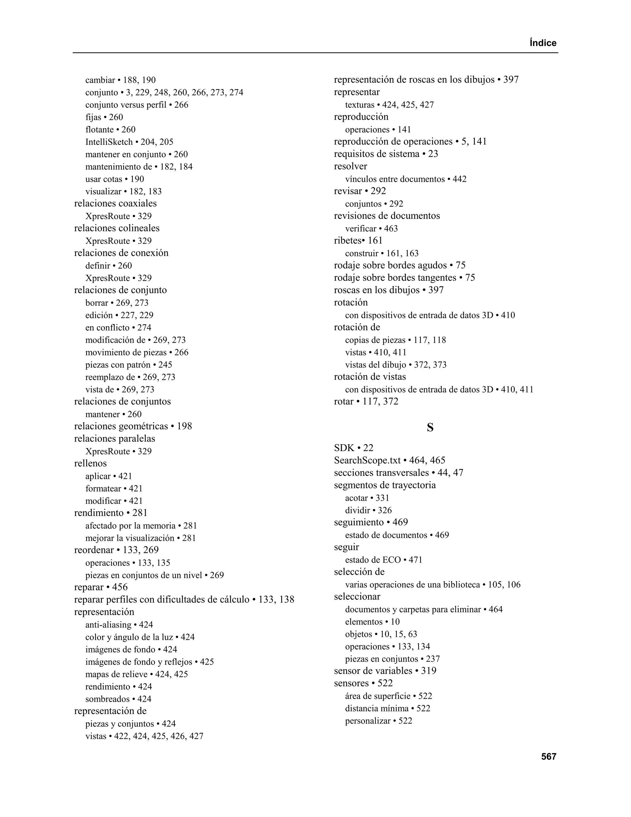 Índice


  cambiar • 188, 190                                      representación de roscas en los dibujos • 397
  conjunto • 3, 229, 248, 260, 266, 273, 274              representar
  conjunto versus perfil • 266                              texturas • 424, 425, 427
  fijas • 260                                             reproducción
  flotante • 260                                            operaciones • 141
  IntelliSketch • 204, 205                                reproducción de operaciones • 5, 141
  mantener en conjunto • 260                              requisitos de sistema • 23
  mantenimiento de • 182, 184                             resolver
  usar cotas • 190                                          vínculos entre documentos • 442
  visualizar • 182, 183                                   revisar • 292
relaciones coaxiales                                        conjuntos • 292
  XpresRoute • 329                                        revisiones de documentos
relaciones colineales                                       verificar • 463
  XpresRoute • 329                                        ribetes• 161
relaciones de conexión                                      construir • 161, 163
  definir • 260                                           rodaje sobre bordes agudos • 75
  XpresRoute • 329                                        rodaje sobre bordes tangentes • 75
relaciones de conjunto                                    roscas en los dibujos • 397
  borrar • 269, 273                                       rotación
  edición • 227, 229                                        con dispositivos de entrada de datos 3D • 410
  en conflicto • 274                                      rotación de
  modificación de • 269, 273                                copias de piezas • 117, 118
  movimiento de piezas • 266                                vistas • 410, 411
  piezas con patrón • 245                                   vistas del dibujo • 372, 373
  reemplazo de • 269, 273                                 rotación de vistas
  vista de • 269, 273                                       con dispositivos de entrada de datos 3D • 410, 411
relaciones de conjuntos                                   rotar • 117, 372
  mantener • 260
relaciones geométricas • 198                                                       S
relaciones paralelas
  XpresRoute • 329                                        SDK • 22
rellenos                                                  SearchScope.txt • 464, 465
  aplicar • 421                                           secciones transversales • 44, 47
  formatear • 421                                         segmentos de trayectoria
  modificar • 421                                           acotar • 331
rendimiento • 281                                           dividir • 326
  afectado por la memoria • 281                           seguimiento • 469
  mejorar la visualización • 281                            estado de documentos • 469
reordenar • 133, 269                                      seguir
  operaciones • 133, 135                                    estado de ECO • 471
  piezas en conjuntos de un nivel • 269                   selección de
reparar • 456                                               varias operaciones de una biblioteca • 105, 106
reparar perfiles con dificultades de cálculo • 133, 138   seleccionar
representación                                              documentos y carpetas para eliminar • 464
  anti-aliasing • 424                                       elementos • 10
  color y ángulo de la luz • 424                            objetos • 10, 15, 63
  imágenes de fondo • 424                                   operaciones • 133, 134
  imágenes de fondo y reflejos • 425                        piezas en conjuntos • 237
  mapas de relieve • 424, 425                             sensor de variables • 319
  rendimiento • 424                                       sensores • 522
  sombreados • 424                                          área de superficie • 522
representación de                                           distancia mínima • 522
  piezas y conjuntos • 424                                  personalizar • 522
  vistas • 422, 424, 425, 426, 427

                                                                                                                 567
 