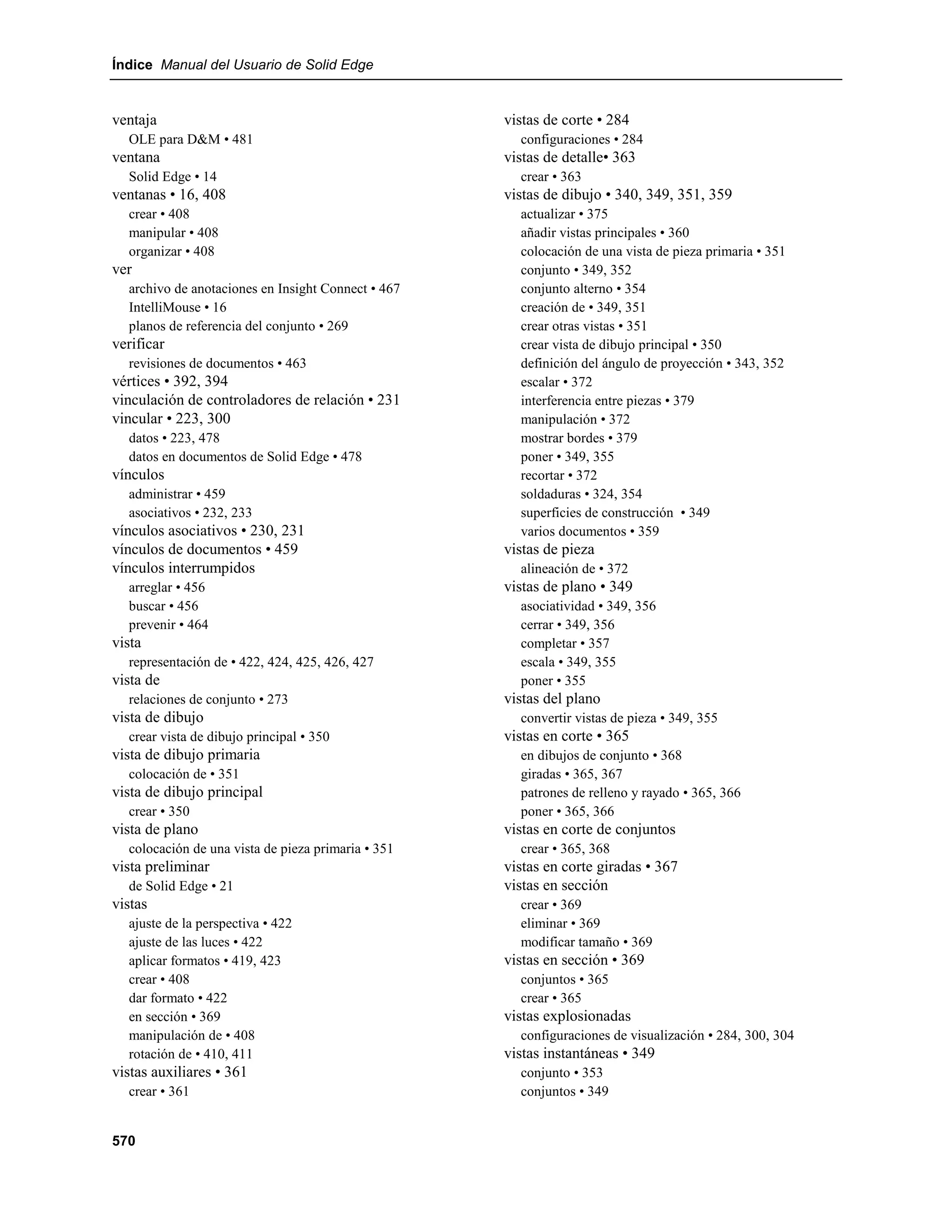 Índice Manual del Usuario de Solid Edge


ventaja                                             vistas de corte • 284
  OLE para D&M • 481                                  configuraciones • 284
ventana                                             vistas de detalle• 363
  Solid Edge • 14                                     crear • 363
ventanas • 16, 408                                  vistas de dibujo • 340, 349, 351, 359
  crear • 408                                         actualizar • 375
  manipular • 408                                     añadir vistas principales • 360
  organizar • 408                                     colocación de una vista de pieza primaria • 351
ver                                                   conjunto • 349, 352
  archivo de anotaciones en Insight Connect • 467     conjunto alterno • 354
  IntelliMouse • 16                                   creación de • 349, 351
  planos de referencia del conjunto • 269             crear otras vistas • 351
verificar                                             crear vista de dibujo principal • 350
  revisiones de documentos • 463                      definición del ángulo de proyección • 343, 352
vértices • 392, 394                                   escalar • 372
vinculación de controladores de relación • 231        interferencia entre piezas • 379
vincular • 223, 300                                   manipulación • 372
  datos • 223, 478                                    mostrar bordes • 379
  datos en documentos de Solid Edge • 478             poner • 349, 355
vínculos                                              recortar • 372
  administrar • 459                                   soldaduras • 324, 354
  asociativos • 232, 233                              superficies de construcción • 349
vínculos asociativos • 230, 231                       varios documentos • 359
vínculos de documentos • 459                        vistas de pieza
vínculos interrumpidos                                alineación de • 372
  arreglar • 456                                    vistas de plano • 349
  buscar • 456                                        asociatividad • 349, 356
  prevenir • 464                                      cerrar • 349, 356
vista                                                 completar • 357
  representación de • 422, 424, 425, 426, 427         escala • 349, 355
vista de                                              poner • 355
  relaciones de conjunto • 273                      vistas del plano
vista de dibujo                                       convertir vistas de pieza • 349, 355
  crear vista de dibujo principal • 350             vistas en corte • 365
vista de dibujo primaria                              en dibujos de conjunto • 368
  colocación de • 351                                 giradas • 365, 367
vista de dibujo principal                             patrones de relleno y rayado • 365, 366
  crear • 350                                         poner • 365, 366
vista de plano                                      vistas en corte de conjuntos
  colocación de una vista de pieza primaria • 351     crear • 365, 368
vista preliminar                                    vistas en corte giradas • 367
  de Solid Edge • 21                                vistas en sección
vistas                                                crear • 369
  ajuste de la perspectiva • 422                      eliminar • 369
  ajuste de las luces • 422                           modificar tamaño • 369
  aplicar formatos • 419, 423                       vistas en sección • 369
  crear • 408                                         conjuntos • 365
  dar formato • 422                                   crear • 365
  en sección • 369                                  vistas explosionadas
  manipulación de • 408                               configuraciones de visualización • 284, 300, 304
  rotación de • 410, 411                            vistas instantáneas • 349
vistas auxiliares • 361                               conjunto • 353
  crear • 361                                         conjuntos • 349


570
 