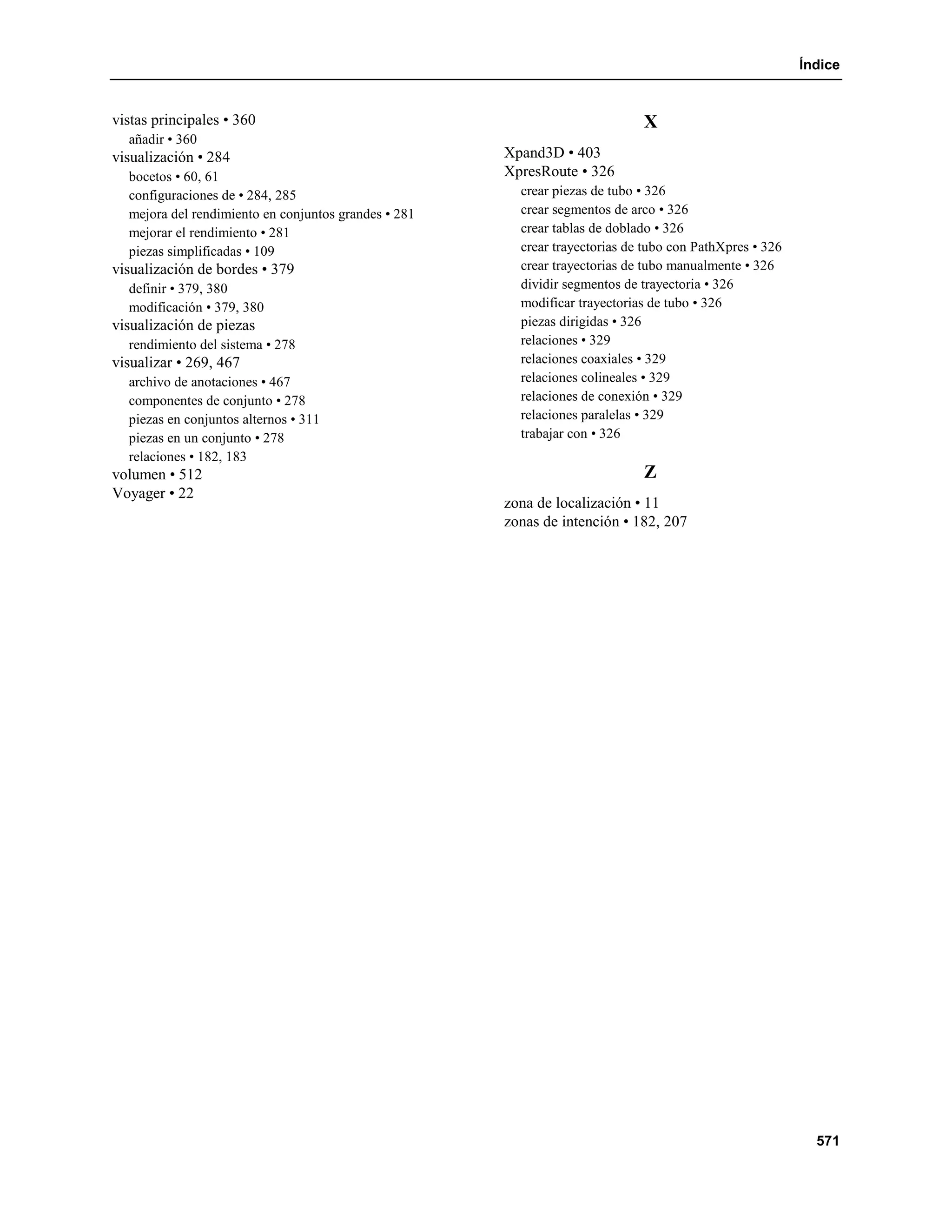 Índice


vistas principales • 360                                                     X
  añadir • 360
visualización • 284                                   Xpand3D • 403
  bocetos • 60, 61                                    XpresRoute • 326
  configuraciones de • 284, 285                         crear piezas de tubo • 326
  mejora del rendimiento en conjuntos grandes • 281     crear segmentos de arco • 326
  mejorar el rendimiento • 281                          crear tablas de doblado • 326
  piezas simplificadas • 109                            crear trayectorias de tubo con PathXpres • 326
visualización de bordes • 379                           crear trayectorias de tubo manualmente • 326
  definir • 379, 380                                    dividir segmentos de trayectoria • 326
  modificación • 379, 380                               modificar trayectorias de tubo • 326
visualización de piezas                                 piezas dirigidas • 326
  rendimiento del sistema • 278                         relaciones • 329
visualizar • 269, 467                                   relaciones coaxiales • 329
  archivo de anotaciones • 467                          relaciones colineales • 329
  componentes de conjunto • 278                         relaciones de conexión • 329
  piezas en conjuntos alternos • 311                    relaciones paralelas • 329
  piezas en un conjunto • 278                           trabajar con • 326
  relaciones • 182, 183
volumen • 512                                                                Z
Voyager • 22
                                                      zona de localización • 11
                                                      zonas de intención • 182, 207




                                                                                                           571
 