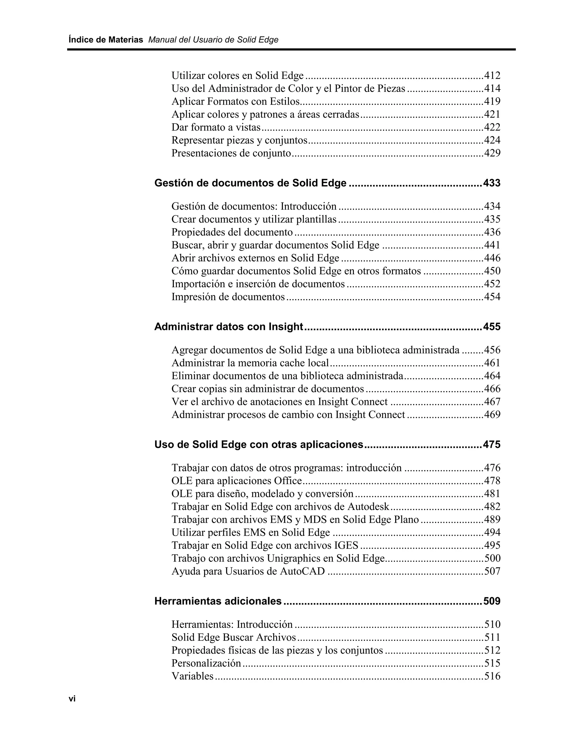 Índice de Materias Manual del Usuario de Solid Edge



                         Utilizar colores en Solid Edge .................................................................412
                         Uso del Administrador de Color y el Pintor de Piezas ............................414
                         Aplicar Formatos con Estilos...................................................................419
                         Aplicar colores y patrones a áreas cerradas.............................................421
                         Dar formato a vistas.................................................................................422
                         Representar piezas y conjuntos................................................................424
                         Presentaciones de conjunto......................................................................429

                    Gestión de documentos de Solid Edge .............................................433

                         Gestión de documentos: Introducción .....................................................434
                         Crear documentos y utilizar plantillas .....................................................435
                         Propiedades del documento .....................................................................436
                         Buscar, abrir y guardar documentos Solid Edge .....................................441
                         Abrir archivos externos en Solid Edge ....................................................446
                         Cómo guardar documentos Solid Edge en otros formatos ......................450
                         Importación e inserción de documentos ..................................................452
                         Impresión de documentos ........................................................................454

                    Administrar datos con Insight............................................................455

                         Agregar documentos de Solid Edge a una biblioteca administrada ........456
                         Administrar la memoria cache local........................................................461
                         Eliminar documentos de una biblioteca administrada.............................464
                         Crear copias sin administrar de documentos ...........................................466
                         Ver el archivo de anotaciones en Insight Connect ..................................467
                         Administrar procesos de cambio con Insight Connect ............................469

                    Uso de Solid Edge con otras aplicaciones........................................475

                         Trabajar con datos de otros programas: introducción .............................476
                         OLE para aplicaciones Office..................................................................478
                         OLE para diseño, modelado y conversión ...............................................481
                         Trabajar en Solid Edge con archivos de Autodesk..................................482
                         Trabajar con archivos EMS y MDS en Solid Edge Plano .......................489
                         Utilizar perfiles EMS en Solid Edge .......................................................494
                         Trabajar en Solid Edge con archivos IGES .............................................495
                         Trabajo con archivos Unigraphics en Solid Edge....................................500
                         Ayuda para Usuarios de AutoCAD .........................................................507

                    Herramientas adicionales ...................................................................509

                         Herramientas: Introducción .....................................................................510
                         Solid Edge Buscar Archivos ....................................................................511
                         Propiedades físicas de las piezas y los conjuntos ....................................512
                         Personalización ........................................................................................515
                         Variables ..................................................................................................516
vi
 