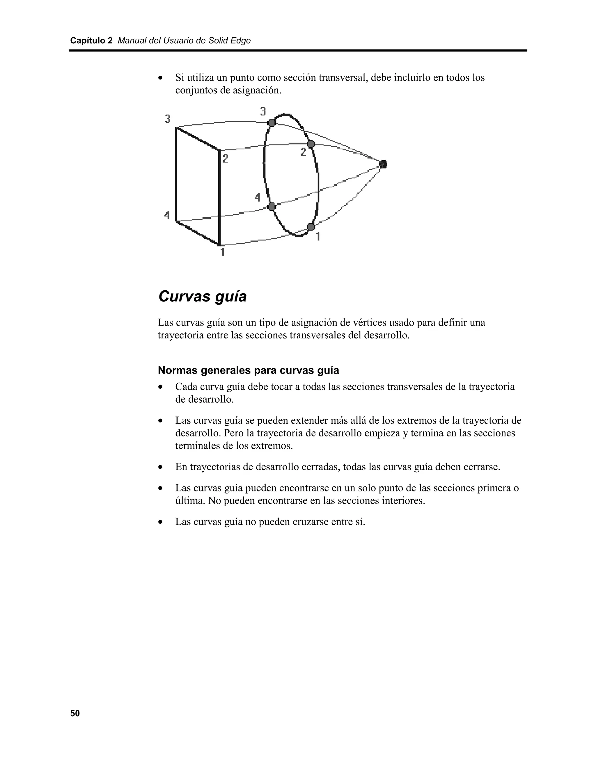 Capítulo 2 Manual del Usuario de Solid Edge



                    •    Si utiliza un punto como sección transversal, debe incluirlo en todos los
                         conjuntos de asignación.




                    Curvas guía
                    Las curvas guía son un tipo de asignación de vértices usado para definir una
                    trayectoria entre las secciones transversales del desarrollo.


                    Normas generales para curvas guía
                    • Cada curva guía debe tocar a todas las secciones transversales de la trayectoria
                       de desarrollo.
                    •    Las curvas guía se pueden extender más allá de los extremos de la trayectoria de
                         desarrollo. Pero la trayectoria de desarrollo empieza y termina en las secciones
                         terminales de los extremos.
                    •    En trayectorias de desarrollo cerradas, todas las curvas guía deben cerrarse.
                    •    Las curvas guía pueden encontrarse en un solo punto de las secciones primera o
                         última. No pueden encontrarse en las secciones interiores.
                    •    Las curvas guía no pueden cruzarse entre sí.




50
 