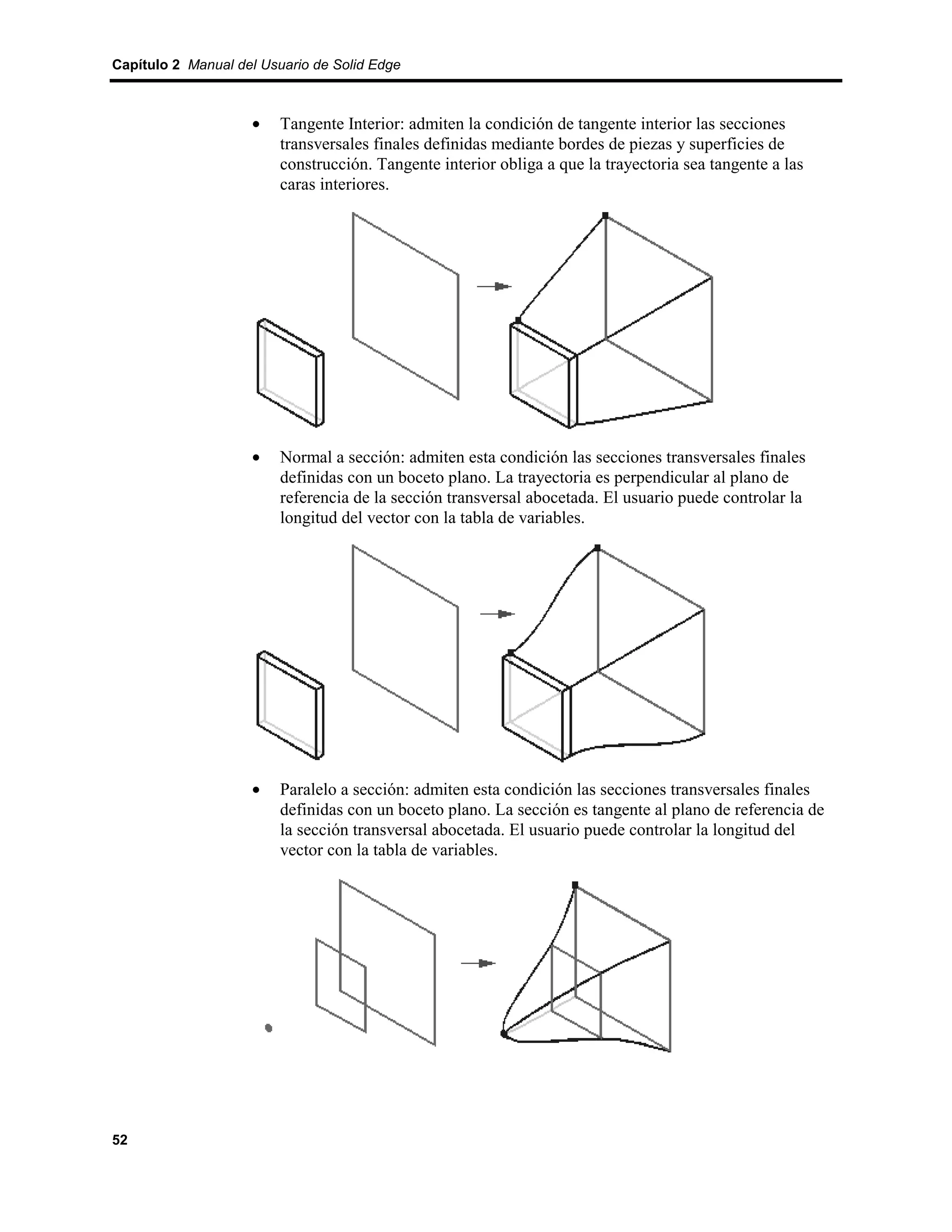 Capítulo 2 Manual del Usuario de Solid Edge



                    •    Tangente Interior: admiten la condición de tangente interior las secciones
                         transversales finales definidas mediante bordes de piezas y superficies de
                         construcción. Tangente interior obliga a que la trayectoria sea tangente a las
                         caras interiores.




                    •    Normal a sección: admiten esta condición las secciones transversales finales
                         definidas con un boceto plano. La trayectoria es perpendicular al plano de
                         referencia de la sección transversal abocetada. El usuario puede controlar la
                         longitud del vector con la tabla de variables.




                    •    Paralelo a sección: admiten esta condición las secciones transversales finales
                         definidas con un boceto plano. La sección es tangente al plano de referencia de
                         la sección transversal abocetada. El usuario puede controlar la longitud del
                         vector con la tabla de variables.




52
 