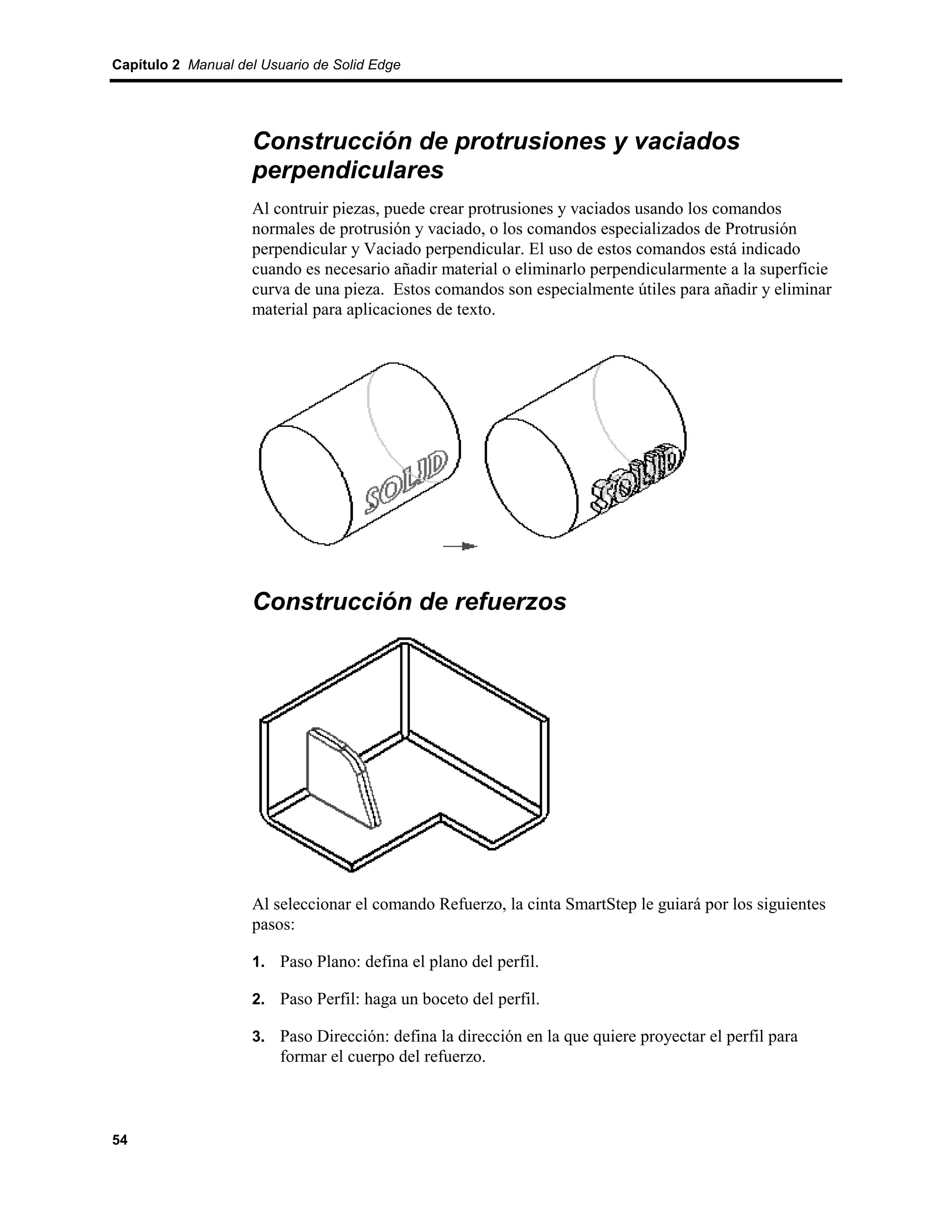 Capítulo 2 Manual del Usuario de Solid Edge




                    Construcción de protrusiones y vaciados
                    perpendiculares
                    Al contruir piezas, puede crear protrusiones y vaciados usando los comandos
                    normales de protrusión y vaciado, o los comandos especializados de Protrusión
                    perpendicular y Vaciado perpendicular. El uso de estos comandos está indicado
                    cuando es necesario añadir material o eliminarlo perpendicularmente a la superficie
                    curva de una pieza. Estos comandos son especialmente útiles para añadir y eliminar
                    material para aplicaciones de texto.




                    Construcción de refuerzos




                    Al seleccionar el comando Refuerzo, la cinta SmartStep le guiará por los siguientes
                    pasos:

                    1. Paso Plano: defina el plano del perfil.

                    2. Paso Perfil: haga un boceto del perfil.

                    3. Paso Dirección: defina la dirección en la que quiere proyectar el perfil para
                         formar el cuerpo del refuerzo.



54
 