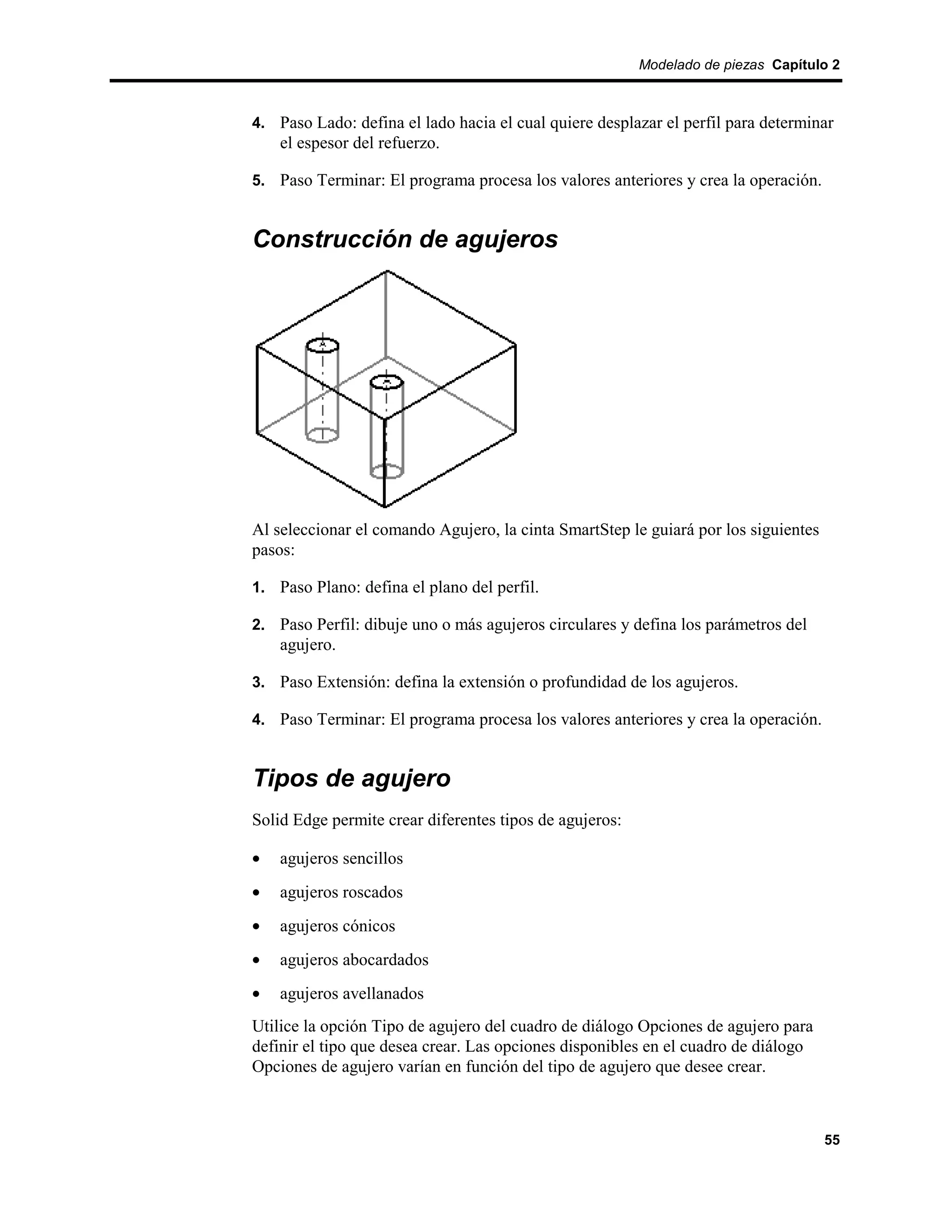 Modelado de piezas Capítulo 2



4. Paso Lado: defina el lado hacia el cual quiere desplazar el perfil para determinar
    el espesor del refuerzo.

5. Paso Terminar: El programa procesa los valores anteriores y crea la operación.


Construcción de agujeros




Al seleccionar el comando Agujero, la cinta SmartStep le guiará por los siguientes
pasos:

1. Paso Plano: defina el plano del perfil.

2. Paso Perfil: dibuje uno o más agujeros circulares y defina los parámetros del
    agujero.

3. Paso Extensión: defina la extensión o profundidad de los agujeros.

4. Paso Terminar: El programa procesa los valores anteriores y crea la operación.


Tipos de agujero
Solid Edge permite crear diferentes tipos de agujeros:

•   agujeros sencillos
•   agujeros roscados
•   agujeros cónicos
•   agujeros abocardados
•   agujeros avellanados
Utilice la opción Tipo de agujero del cuadro de diálogo Opciones de agujero para
definir el tipo que desea crear. Las opciones disponibles en el cuadro de diálogo
Opciones de agujero varían en función del tipo de agujero que desee crear.



                                                                                     55
 