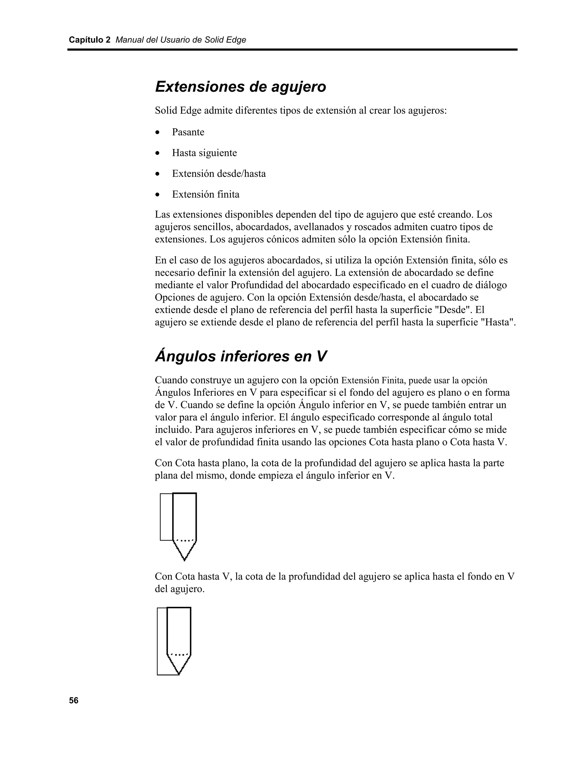 Capítulo 2 Manual del Usuario de Solid Edge




                    Extensiones de agujero
                    Solid Edge admite diferentes tipos de extensión al crear los agujeros:

                    •    Pasante
                    •    Hasta siguiente
                    •    Extensión desde/hasta
                    •    Extensión finita
                    Las extensiones disponibles dependen del tipo de agujero que esté creando. Los
                    agujeros sencillos, abocardados, avellanados y roscados admiten cuatro tipos de
                    extensiones. Los agujeros cónicos admiten sólo la opción Extensión finita.
                    En el caso de los agujeros abocardados, si utiliza la opción Extensión finita, sólo es
                    necesario definir la extensión del agujero. La extensión de abocardado se define
                    mediante el valor Profundidad del abocardado especificado en el cuadro de diálogo
                    Opciones de agujero. Con la opción Extensión desde/hasta, el abocardado se
                    extiende desde el plano de referencia del perfil hasta la superficie "Desde". El
                    agujero se extiende desde el plano de referencia del perfil hasta la superficie "Hasta".


                    Ángulos inferiores en V
                    Cuando construye un agujero con la opción Extensión Finita, puede usar la opción
                    Ángulos Inferiores en V para especificar si el fondo del agujero es plano o en forma
                    de V. Cuando se define la opción Ángulo inferior en V, se puede también entrar un
                    valor para el ángulo inferior. El ángulo especificado corresponde al ángulo total
                    incluido. Para agujeros inferiores en V, se puede también especificar cómo se mide
                    el valor de profundidad finita usando las opciones Cota hasta plano o Cota hasta V.
                    Con Cota hasta plano, la cota de la profundidad del agujero se aplica hasta la parte
                    plana del mismo, donde empieza el ángulo inferior en V.




                    Con Cota hasta V, la cota de la profundidad del agujero se aplica hasta el fondo en V
                    del agujero.




56
 
