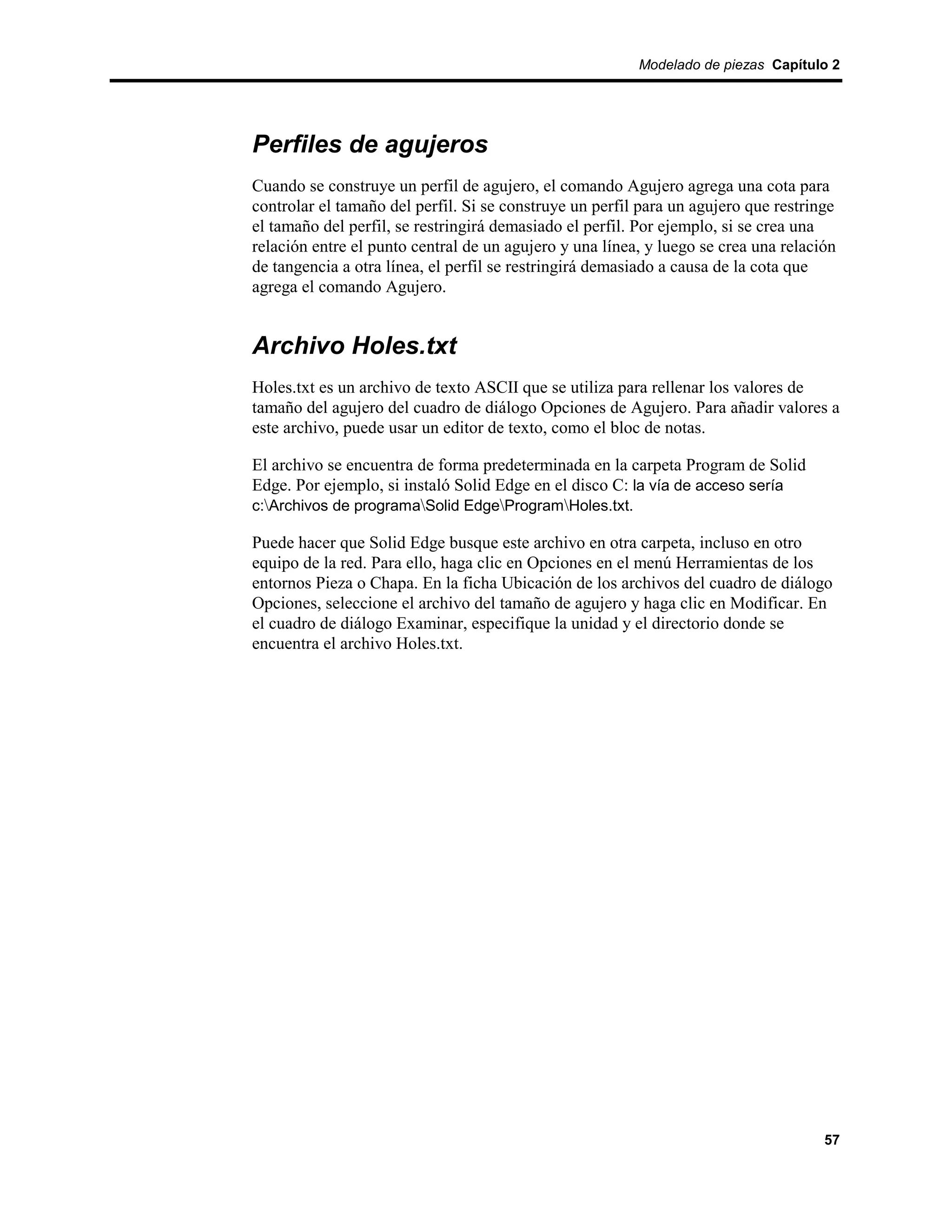 Modelado de piezas Capítulo 2




Perfiles de agujeros
Cuando se construye un perfil de agujero, el comando Agujero agrega una cota para
controlar el tamaño del perfil. Si se construye un perfil para un agujero que restringe
el tamaño del perfil, se restringirá demasiado el perfil. Por ejemplo, si se crea una
relación entre el punto central de un agujero y una línea, y luego se crea una relación
de tangencia a otra línea, el perfil se restringirá demasiado a causa de la cota que
agrega el comando Agujero.


Archivo Holes.txt
Holes.txt es un archivo de texto ASCII que se utiliza para rellenar los valores de
tamaño del agujero del cuadro de diálogo Opciones de Agujero. Para añadir valores a
este archivo, puede usar un editor de texto, como el bloc de notas.

El archivo se encuentra de forma predeterminada en la carpeta Program de Solid
Edge. Por ejemplo, si instaló Solid Edge en el disco C: la vía de acceso sería
c:Archivos de programaSolid EdgeProgramHoles.txt.

Puede hacer que Solid Edge busque este archivo en otra carpeta, incluso en otro
equipo de la red. Para ello, haga clic en Opciones en el menú Herramientas de los
entornos Pieza o Chapa. En la ficha Ubicación de los archivos del cuadro de diálogo
Opciones, seleccione el archivo del tamaño de agujero y haga clic en Modificar. En
el cuadro de diálogo Examinar, especifique la unidad y el directorio donde se
encuentra el archivo Holes.txt.




                                                                                     57
 