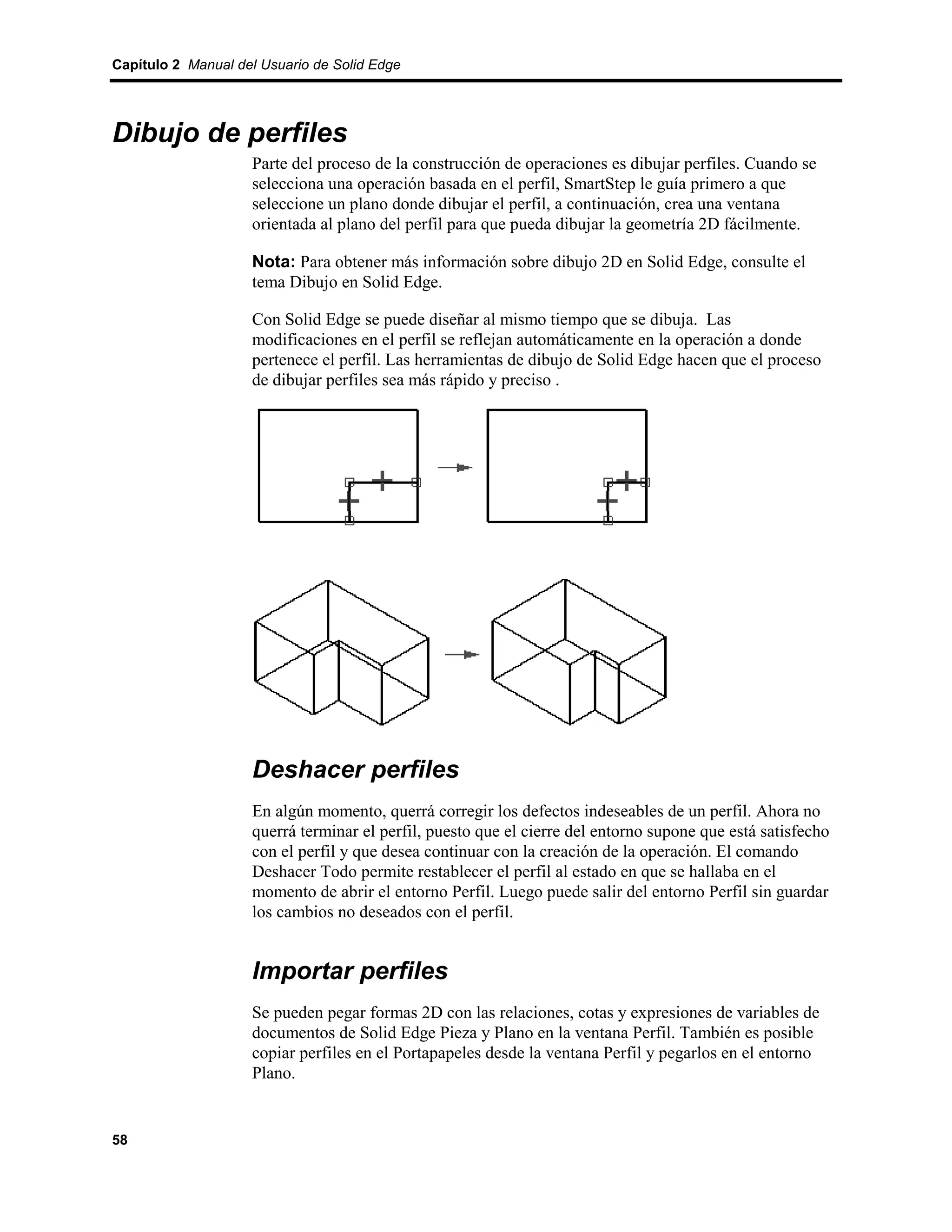 Capítulo 2 Manual del Usuario de Solid Edge




Dibujo de perfiles
                    Parte del proceso de la construcción de operaciones es dibujar perfiles. Cuando se
                    selecciona una operación basada en el perfil, SmartStep le guía primero a que
                    seleccione un plano donde dibujar el perfil, a continuación, crea una ventana
                    orientada al plano del perfil para que pueda dibujar la geometría 2D fácilmente.

                    Nota: Para obtener más información sobre dibujo 2D en Solid Edge, consulte el
                    tema Dibujo en Solid Edge.

                    Con Solid Edge se puede diseñar al mismo tiempo que se dibuja. Las
                    modificaciones en el perfil se reflejan automáticamente en la operación a donde
                    pertenece el perfil. Las herramientas de dibujo de Solid Edge hacen que el proceso
                    de dibujar perfiles sea más rápido y preciso .




                    Deshacer perfiles
                    En algún momento, querrá corregir los defectos indeseables de un perfil. Ahora no
                    querrá terminar el perfil, puesto que el cierre del entorno supone que está satisfecho
                    con el perfil y que desea continuar con la creación de la operación. El comando
                    Deshacer Todo permite restablecer el perfil al estado en que se hallaba en el
                    momento de abrir el entorno Perfil. Luego puede salir del entorno Perfil sin guardar
                    los cambios no deseados con el perfil.


                    Importar perfiles
                    Se pueden pegar formas 2D con las relaciones, cotas y expresiones de variables de
                    documentos de Solid Edge Pieza y Plano en la ventana Perfil. También es posible
                    copiar perfiles en el Portapapeles desde la ventana Perfil y pegarlos en el entorno
                    Plano.


58
 