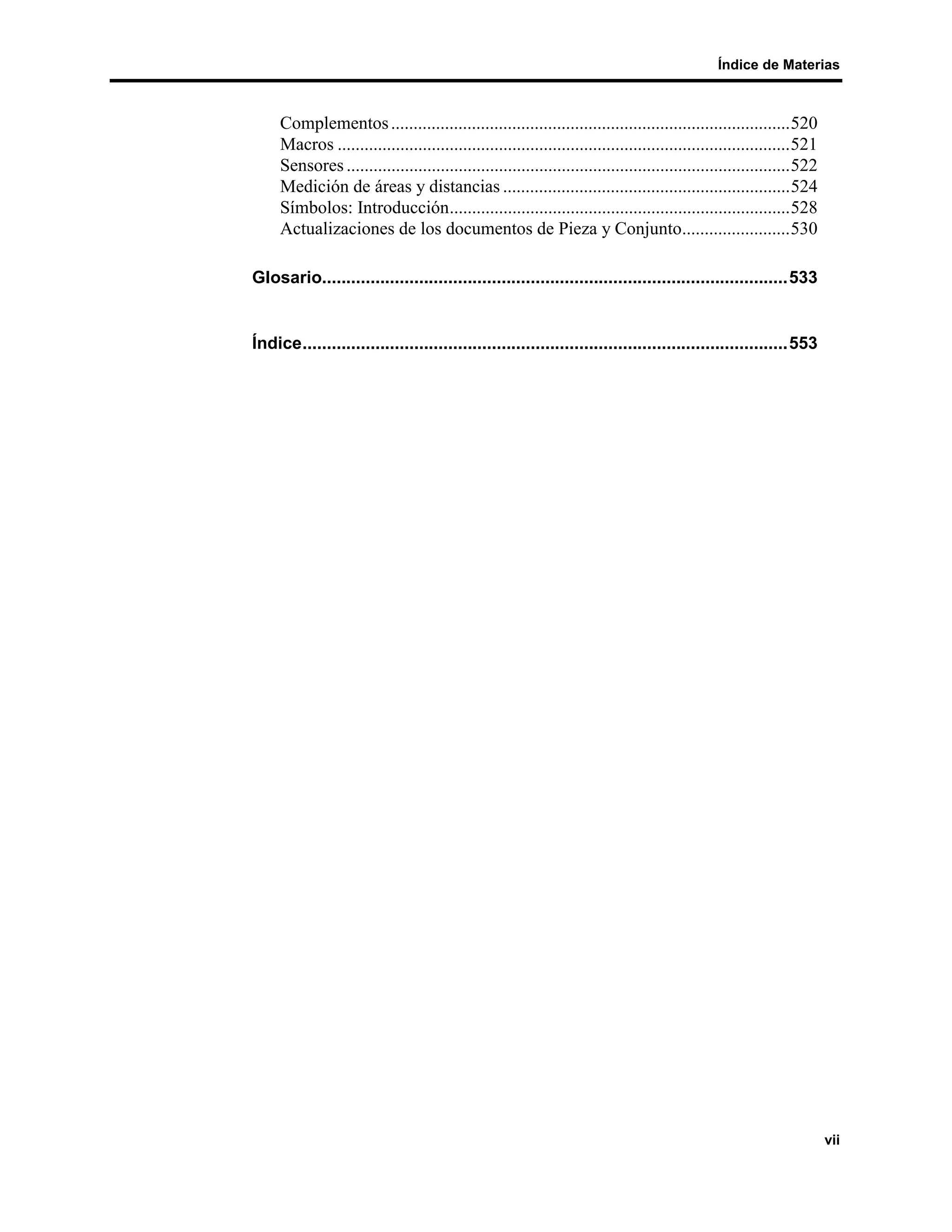 Índice de Materias



     Complementos .........................................................................................520
     Macros .....................................................................................................521
     Sensores ...................................................................................................522
     Medición de áreas y distancias ................................................................524
     Símbolos: Introducción............................................................................528
     Actualizaciones de los documentos de Pieza y Conjunto........................530

Glosario................................................................................................533


Índice....................................................................................................553




                                                                                                                       vii
 