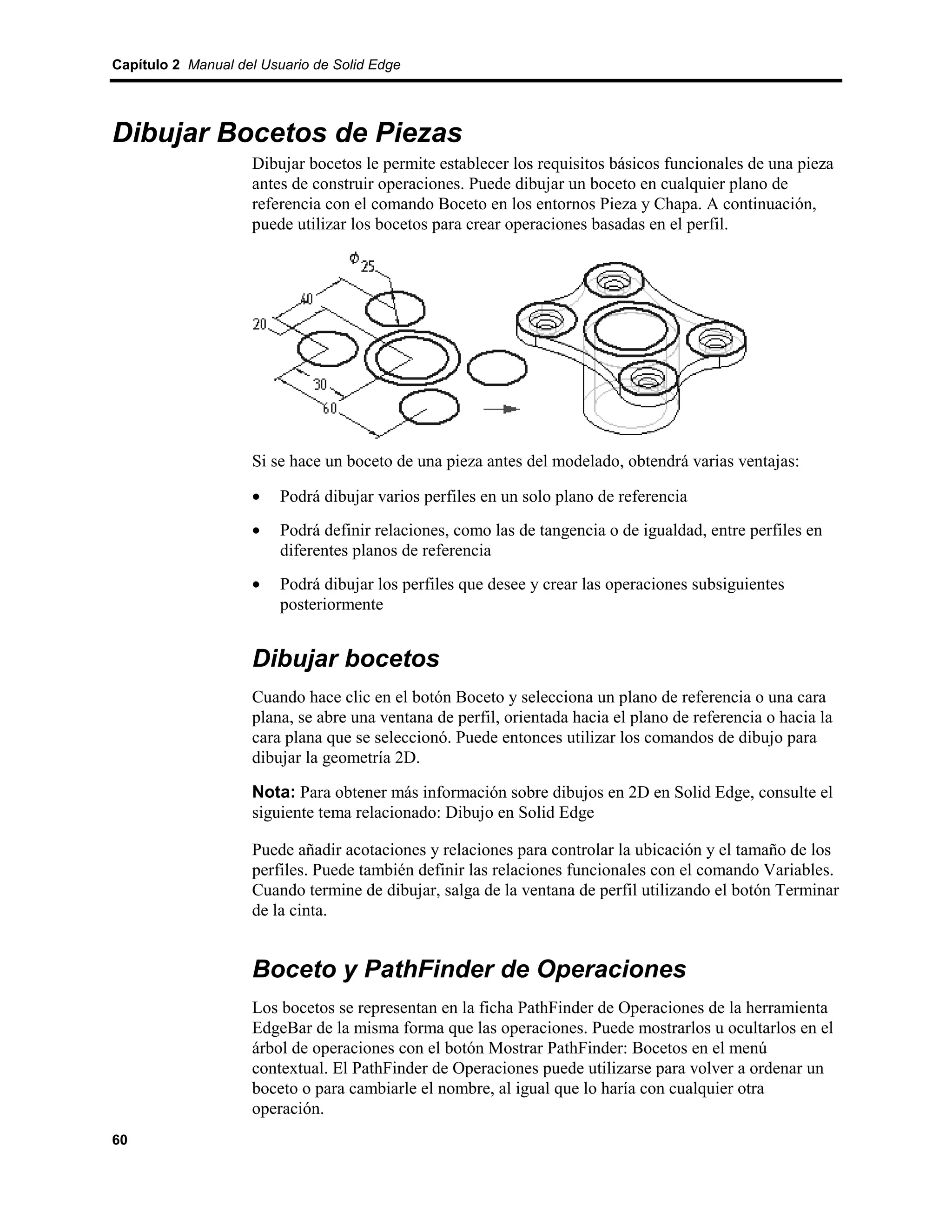 Capítulo 2 Manual del Usuario de Solid Edge




Dibujar Bocetos de Piezas
                    Dibujar bocetos le permite establecer los requisitos básicos funcionales de una pieza
                    antes de construir operaciones. Puede dibujar un boceto en cualquier plano de
                    referencia con el comando Boceto en los entornos Pieza y Chapa. A continuación,
                    puede utilizar los bocetos para crear operaciones basadas en el perfil.




                    Si se hace un boceto de una pieza antes del modelado, obtendrá varias ventajas:

                    •    Podrá dibujar varios perfiles en un solo plano de referencia
                    •    Podrá definir relaciones, como las de tangencia o de igualdad, entre perfiles en
                         diferentes planos de referencia
                    •    Podrá dibujar los perfiles que desee y crear las operaciones subsiguientes
                         posteriormente


                    Dibujar bocetos
                    Cuando hace clic en el botón Boceto y selecciona un plano de referencia o una cara
                    plana, se abre una ventana de perfil, orientada hacia el plano de referencia o hacia la
                    cara plana que se seleccionó. Puede entonces utilizar los comandos de dibujo para
                    dibujar la geometría 2D.

                    Nota: Para obtener más información sobre dibujos en 2D en Solid Edge, consulte el
                    siguiente tema relacionado: Dibujo en Solid Edge

                    Puede añadir acotaciones y relaciones para controlar la ubicación y el tamaño de los
                    perfiles. Puede también definir las relaciones funcionales con el comando Variables.
                    Cuando termine de dibujar, salga de la ventana de perfil utilizando el botón Terminar
                    de la cinta.


                    Boceto y PathFinder de Operaciones
                    Los bocetos se representan en la ficha PathFinder de Operaciones de la herramienta
                    EdgeBar de la misma forma que las operaciones. Puede mostrarlos u ocultarlos en el
                    árbol de operaciones con el botón Mostrar PathFinder: Bocetos en el menú
                    contextual. El PathFinder de Operaciones puede utilizarse para volver a ordenar un
                    boceto o para cambiarle el nombre, al igual que lo haría con cualquier otra
                    operación.
60
 