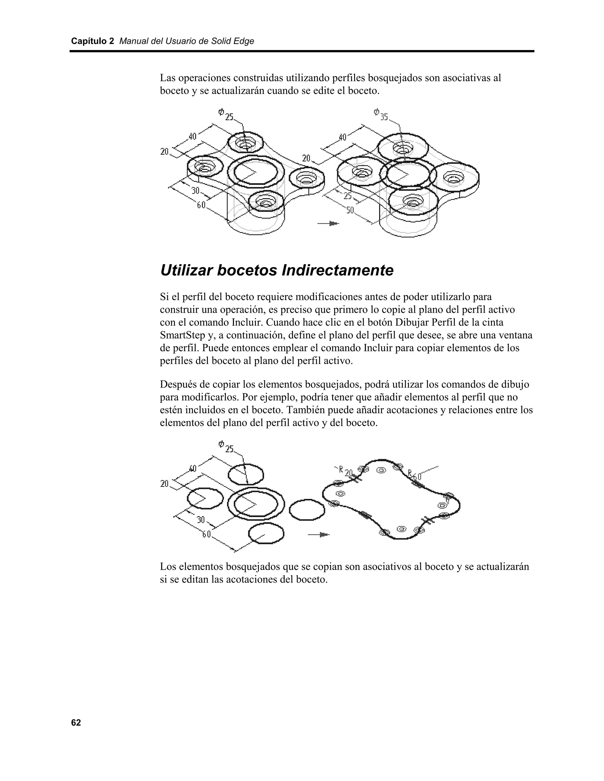 Capítulo 2 Manual del Usuario de Solid Edge



                    Las operaciones construidas utilizando perfiles bosquejados son asociativas al
                    boceto y se actualizarán cuando se edite el boceto.




                    Utilizar bocetos Indirectamente
                    Si el perfil del boceto requiere modificaciones antes de poder utilizarlo para
                    construir una operación, es preciso que primero lo copie al plano del perfil activo
                    con el comando Incluir. Cuando hace clic en el botón Dibujar Perfil de la cinta
                    SmartStep y, a continuación, define el plano del perfil que desee, se abre una ventana
                    de perfil. Puede entonces emplear el comando Incluir para copiar elementos de los
                    perfiles del boceto al plano del perfil activo.

                    Después de copiar los elementos bosquejados, podrá utilizar los comandos de dibujo
                    para modificarlos. Por ejemplo, podría tener que añadir elementos al perfil que no
                    estén incluidos en el boceto. También puede añadir acotaciones y relaciones entre los
                    elementos del plano del perfil activo y del boceto.




                    Los elementos bosquejados que se copian son asociativos al boceto y se actualizarán
                    si se editan las acotaciones del boceto.




62
 