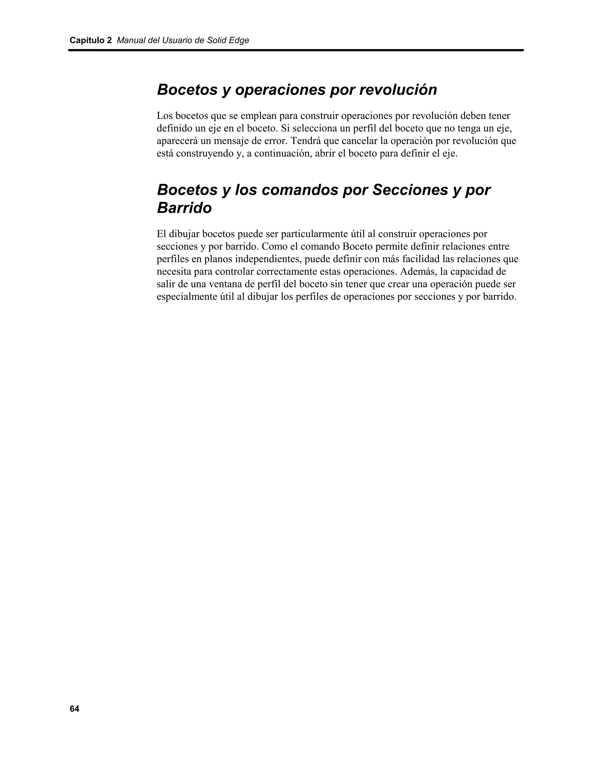 Capítulo 2 Manual del Usuario de Solid Edge




                    Bocetos y operaciones por revolución
                    Los bocetos que se emplean para construir operaciones por revolución deben tener
                    definido un eje en el boceto. Si selecciona un perfil del boceto que no tenga un eje,
                    aparecerá un mensaje de error. Tendrá que cancelar la operación por revolución que
                    está construyendo y, a continuación, abrir el boceto para definir el eje.


                    Bocetos y los comandos por Secciones y por
                    Barrido
                    El dibujar bocetos puede ser particularmente útil al construir operaciones por
                    secciones y por barrido. Como el comando Boceto permite definir relaciones entre
                    perfiles en planos independientes, puede definir con más facilidad las relaciones que
                    necesita para controlar correctamente estas operaciones. Además, la capacidad de
                    salir de una ventana de perfil del boceto sin tener que crear una operación puede ser
                    especialmente útil al dibujar los perfiles de operaciones por secciones y por barrido.




64
 