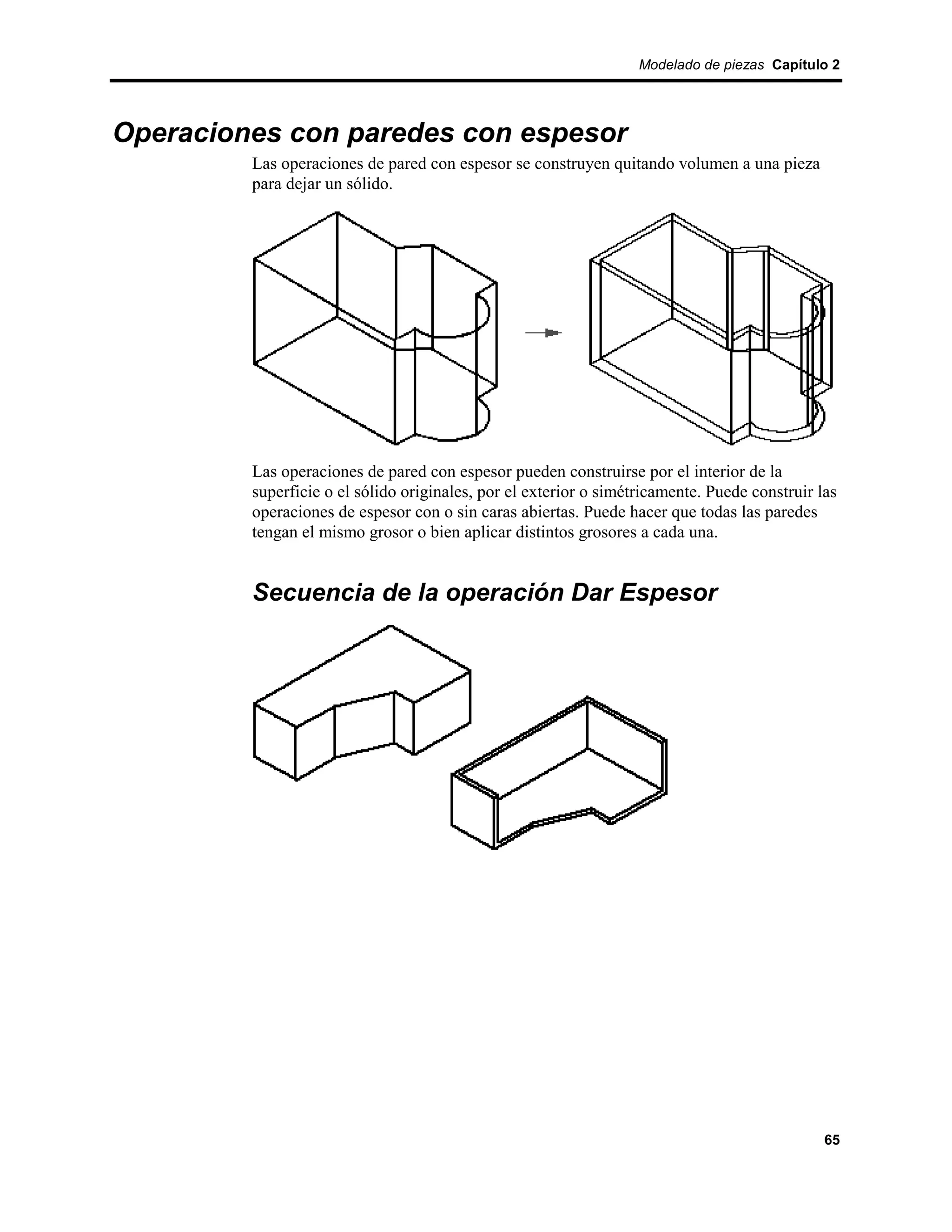 Modelado de piezas Capítulo 2




Operaciones con paredes con espesor
         Las operaciones de pared con espesor se construyen quitando volumen a una pieza
         para dejar un sólido.




         Las operaciones de pared con espesor pueden construirse por el interior de la
         superficie o el sólido originales, por el exterior o simétricamente. Puede construir las
         operaciones de espesor con o sin caras abiertas. Puede hacer que todas las paredes
         tengan el mismo grosor o bien aplicar distintos grosores a cada una.


         Secuencia de la operación Dar Espesor




                                                                                               65
 