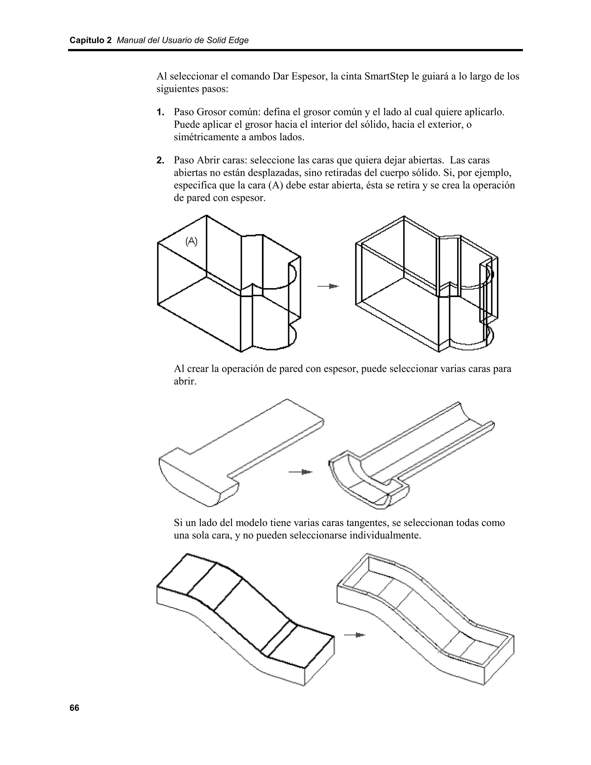 Capítulo 2 Manual del Usuario de Solid Edge



                    Al seleccionar el comando Dar Espesor, la cinta SmartStep le guiará a lo largo de los
                    siguientes pasos:

                    1. Paso Grosor común: defina el grosor común y el lado al cual quiere aplicarlo.
                         Puede aplicar el grosor hacia el interior del sólido, hacia el exterior, o
                         simétricamente a ambos lados.

                    2. Paso Abrir caras: seleccione las caras que quiera dejar abiertas. Las caras
                         abiertas no están desplazadas, sino retiradas del cuerpo sólido. Si, por ejemplo,
                         especifica que la cara (A) debe estar abierta, ésta se retira y se crea la operación
                         de pared con espesor.




                         Al crear la operación de pared con espesor, puede seleccionar varias caras para
                         abrir.




                         Si un lado del modelo tiene varias caras tangentes, se seleccionan todas como
                         una sola cara, y no pueden seleccionarse individualmente.




66
 