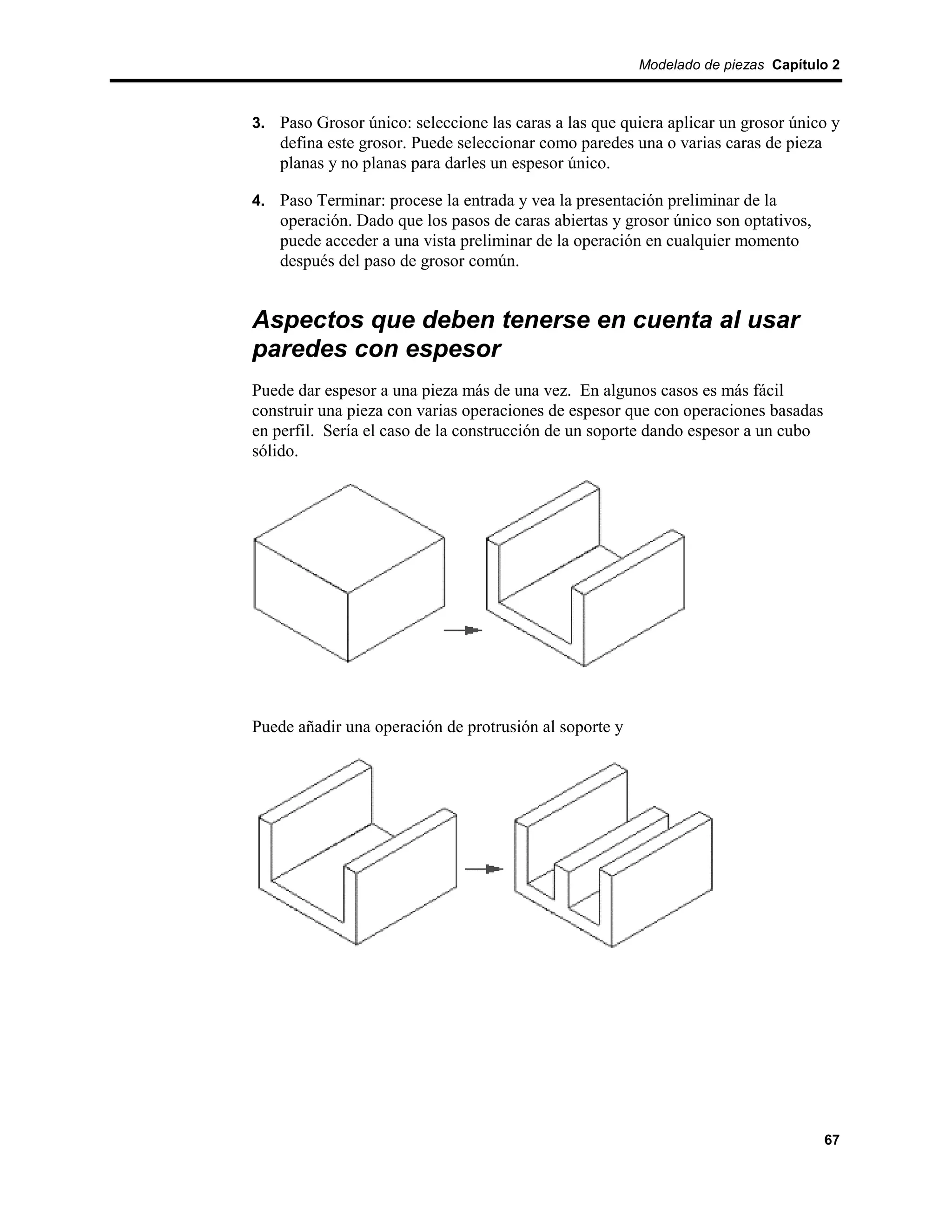 Modelado de piezas Capítulo 2



3. Paso Grosor único: seleccione las caras a las que quiera aplicar un grosor único y
    defina este grosor. Puede seleccionar como paredes una o varias caras de pieza
    planas y no planas para darles un espesor único.

4. Paso Terminar: procese la entrada y vea la presentación preliminar de la
    operación. Dado que los pasos de caras abiertas y grosor único son optativos,
    puede acceder a una vista preliminar de la operación en cualquier momento
    después del paso de grosor común.


Aspectos que deben tenerse en cuenta al usar
paredes con espesor
Puede dar espesor a una pieza más de una vez. En algunos casos es más fácil
construir una pieza con varias operaciones de espesor que con operaciones basadas
en perfil. Sería el caso de la construcción de un soporte dando espesor a un cubo
sólido.




Puede añadir una operación de protrusión al soporte y




                                                                                     67
 