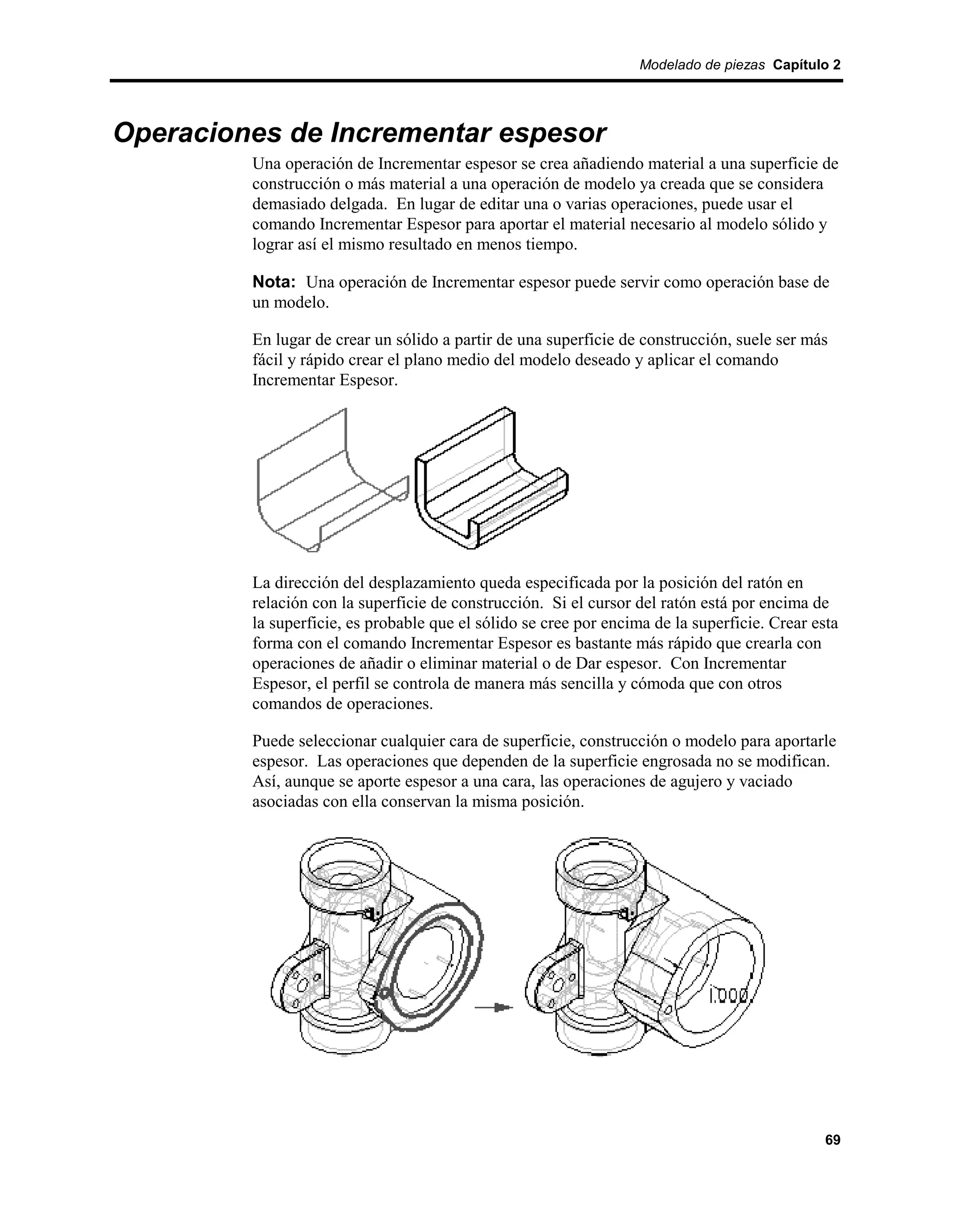 Modelado de piezas Capítulo 2




Operaciones de Incrementar espesor
         Una operación de Incrementar espesor se crea añadiendo material a una superficie de
         construcción o más material a una operación de modelo ya creada que se considera
         demasiado delgada. En lugar de editar una o varias operaciones, puede usar el
         comando Incrementar Espesor para aportar el material necesario al modelo sólido y
         lograr así el mismo resultado en menos tiempo.

         Nota: Una operación de Incrementar espesor puede servir como operación base de
         un modelo.

         En lugar de crear un sólido a partir de una superficie de construcción, suele ser más
         fácil y rápido crear el plano medio del modelo deseado y aplicar el comando
         Incrementar Espesor.




         La dirección del desplazamiento queda especificada por la posición del ratón en
         relación con la superficie de construcción. Si el cursor del ratón está por encima de
         la superficie, es probable que el sólido se cree por encima de la superficie. Crear esta
         forma con el comando Incrementar Espesor es bastante más rápido que crearla con
         operaciones de añadir o eliminar material o de Dar espesor. Con Incrementar
         Espesor, el perfil se controla de manera más sencilla y cómoda que con otros
         comandos de operaciones.

         Puede seleccionar cualquier cara de superficie, construcción o modelo para aportarle
         espesor. Las operaciones que dependen de la superficie engrosada no se modifican.
         Así, aunque se aporte espesor a una cara, las operaciones de agujero y vaciado
         asociadas con ella conservan la misma posición.




                                                                                               69
 