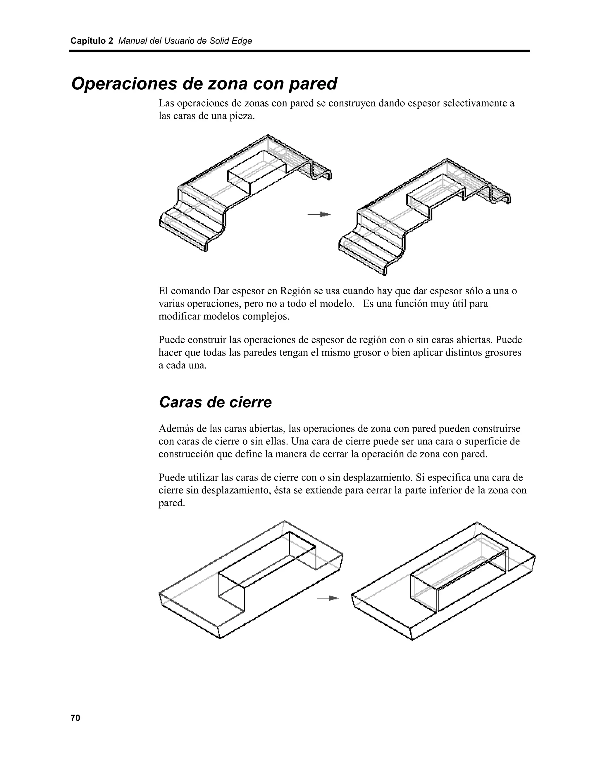 Capítulo 2 Manual del Usuario de Solid Edge




Operaciones de zona con pared
                    Las operaciones de zonas con pared se construyen dando espesor selectivamente a
                    las caras de una pieza.




                    El comando Dar espesor en Región se usa cuando hay que dar espesor sólo a una o
                    varias operaciones, pero no a todo el modelo. Es una función muy útil para
                    modificar modelos complejos.

                    Puede construir las operaciones de espesor de región con o sin caras abiertas. Puede
                    hacer que todas las paredes tengan el mismo grosor o bien aplicar distintos grosores
                    a cada una.


                    Caras de cierre
                    Además de las caras abiertas, las operaciones de zona con pared pueden construirse
                    con caras de cierre o sin ellas. Una cara de cierre puede ser una cara o superficie de
                    construcción que define la manera de cerrar la operación de zona con pared.

                    Puede utilizar las caras de cierre con o sin desplazamiento. Si especifica una cara de
                    cierre sin desplazamiento, ésta se extiende para cerrar la parte inferior de la zona con
                    pared.




70
 