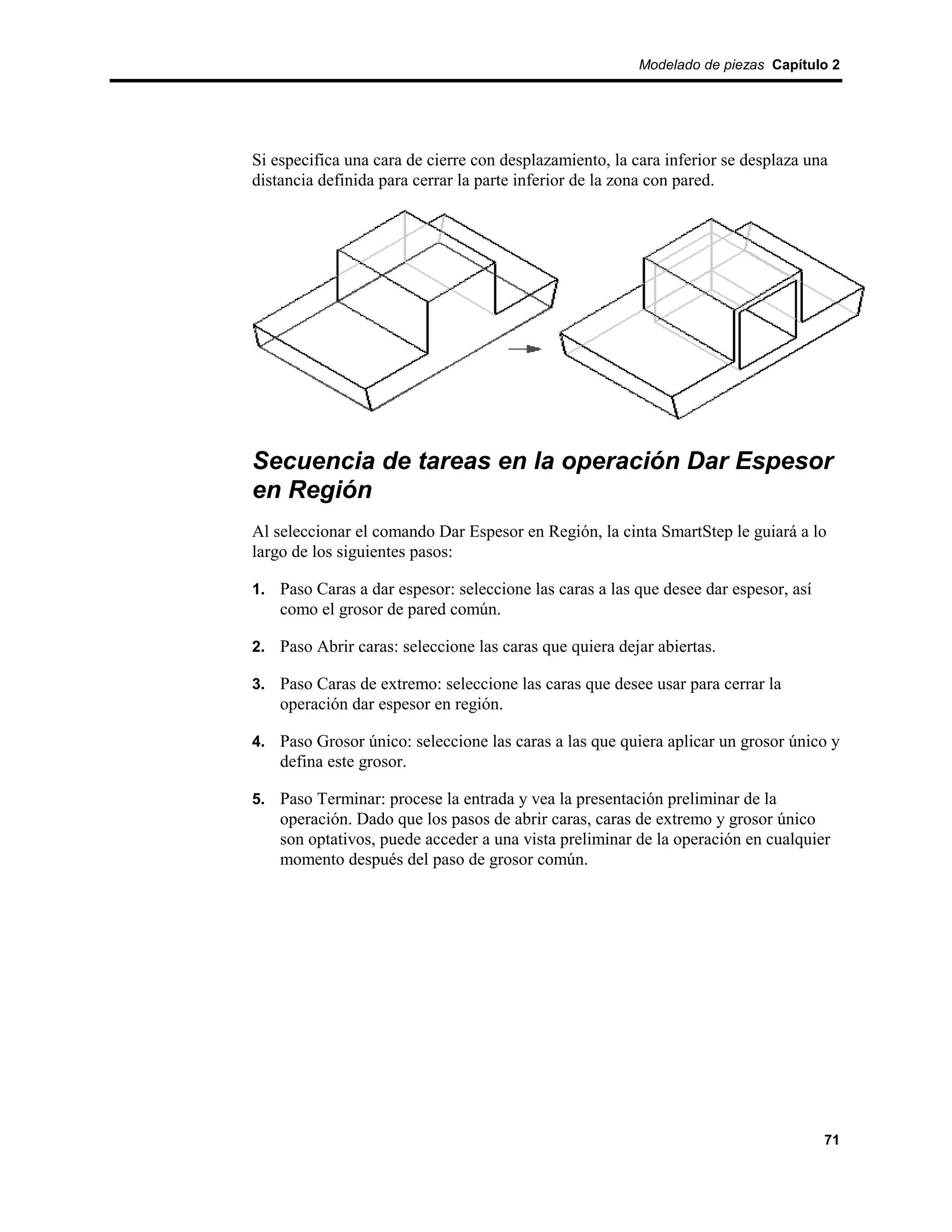 Modelado de piezas Capítulo 2




Si especifica una cara de cierre con desplazamiento, la cara inferior se desplaza una
distancia definida para cerrar la parte inferior de la zona con pared.




Secuencia de tareas en la operación Dar Espesor
en Región
Al seleccionar el comando Dar Espesor en Región, la cinta SmartStep le guiará a lo
largo de los siguientes pasos:

1. Paso Caras a dar espesor: seleccione las caras a las que desee dar espesor, así
    como el grosor de pared común.

2. Paso Abrir caras: seleccione las caras que quiera dejar abiertas.

3. Paso Caras de extremo: seleccione las caras que desee usar para cerrar la
    operación dar espesor en región.

4. Paso Grosor único: seleccione las caras a las que quiera aplicar un grosor único y
    defina este grosor.

5. Paso Terminar: procese la entrada y vea la presentación preliminar de la
    operación. Dado que los pasos de abrir caras, caras de extremo y grosor único
    son optativos, puede acceder a una vista preliminar de la operación en cualquier
    momento después del paso de grosor común.




                                                                                     71
 