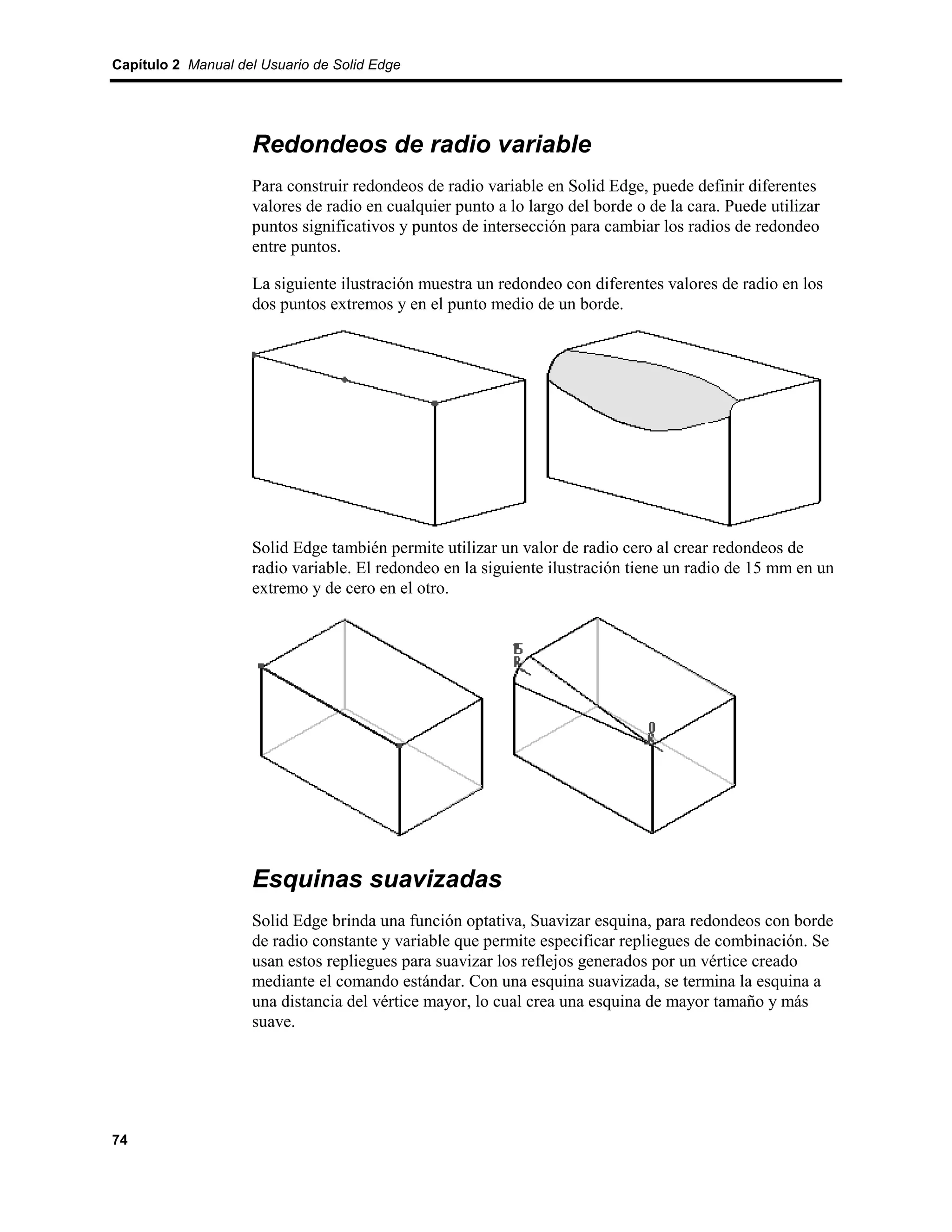 Capítulo 2 Manual del Usuario de Solid Edge




                    Redondeos de radio variable
                    Para construir redondeos de radio variable en Solid Edge, puede definir diferentes
                    valores de radio en cualquier punto a lo largo del borde o de la cara. Puede utilizar
                    puntos significativos y puntos de intersección para cambiar los radios de redondeo
                    entre puntos.

                    La siguiente ilustración muestra un redondeo con diferentes valores de radio en los
                    dos puntos extremos y en el punto medio de un borde.




                    Solid Edge también permite utilizar un valor de radio cero al crear redondeos de
                    radio variable. El redondeo en la siguiente ilustración tiene un radio de 15 mm en un
                    extremo y de cero en el otro.




                    Esquinas suavizadas
                    Solid Edge brinda una función optativa, Suavizar esquina, para redondeos con borde
                    de radio constante y variable que permite especificar repliegues de combinación. Se
                    usan estos repliegues para suavizar los reflejos generados por un vértice creado
                    mediante el comando estándar. Con una esquina suavizada, se termina la esquina a
                    una distancia del vértice mayor, lo cual crea una esquina de mayor tamaño y más
                    suave.




74
 