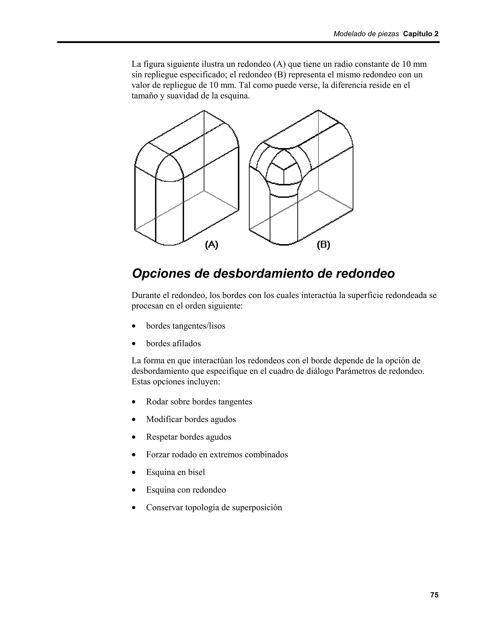 Modelado de piezas Capítulo 2



La figura siguiente ilustra un redondeo (A) que tiene un radio constante de 10 mm
sin repliegue especificado; el redondeo (B) representa el mismo redondeo con un
valor de repliegue de 10 mm. Tal como puede verse, la diferencia reside en el
tamaño y suavidad de la esquina.




Opciones de desbordamiento de redondeo
Durante el redondeo, los bordes con los cuales interactúa la superficie redondeada se
procesan en el orden siguiente:

•   bordes tangentes/lisos
•   bordes afilados
La forma en que interactúan los redondeos con el borde depende de la opción de
desbordamiento que especifique en el cuadro de diálogo Parámetros de redondeo.
Estas opciones incluyen:

•   Rodar sobre bordes tangentes
•   Modificar bordes agudos
•   Respetar bordes agudos
•   Forzar rodado en extremos combinados
•   Esquina en bisel
•   Esquina con redondeo
•   Conservar topología de superposición




                                                                                    75
 