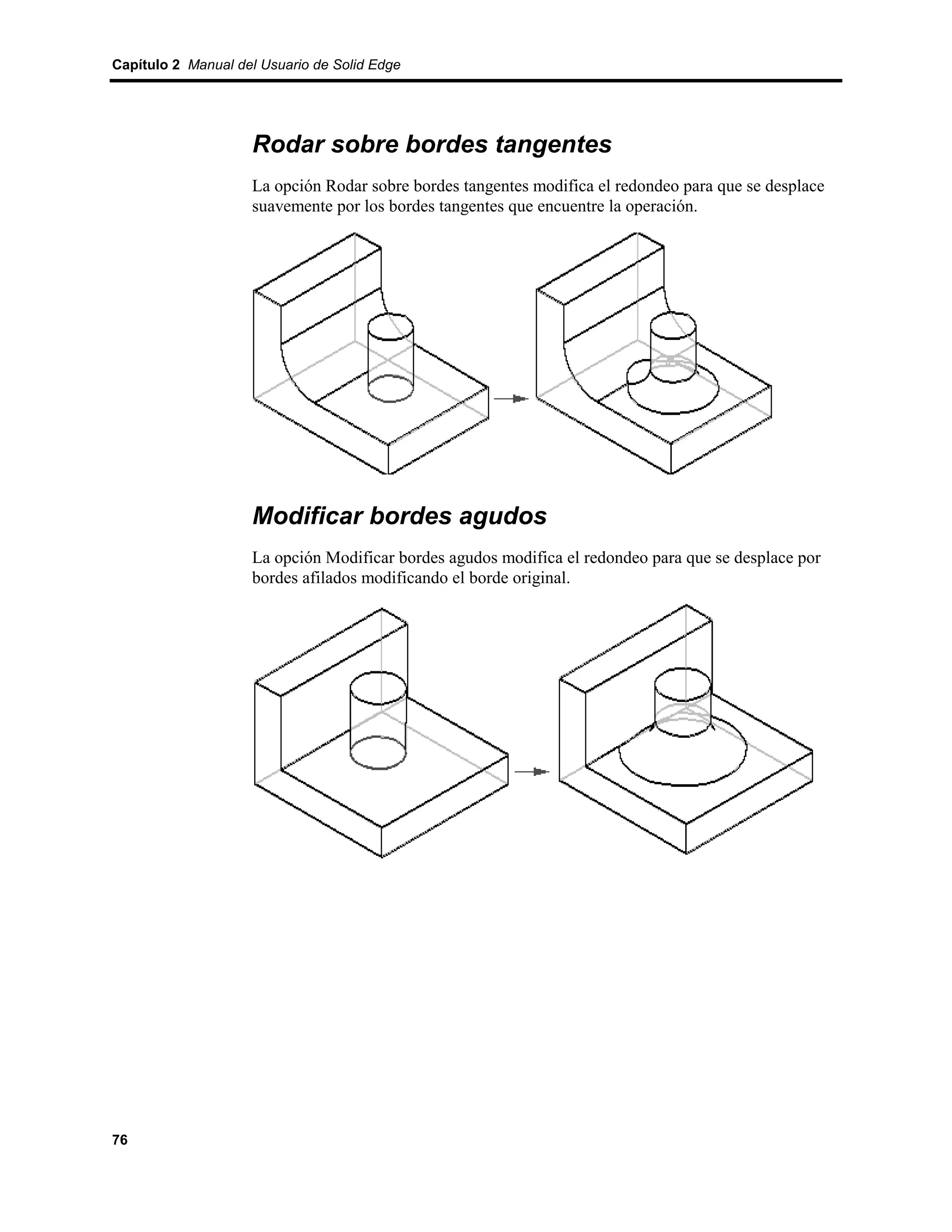 Capítulo 2 Manual del Usuario de Solid Edge




                    Rodar sobre bordes tangentes
                    La opción Rodar sobre bordes tangentes modifica el redondeo para que se desplace
                    suavemente por los bordes tangentes que encuentre la operación.




                    Modificar bordes agudos
                    La opción Modificar bordes agudos modifica el redondeo para que se desplace por
                    bordes afilados modificando el borde original.




76
 