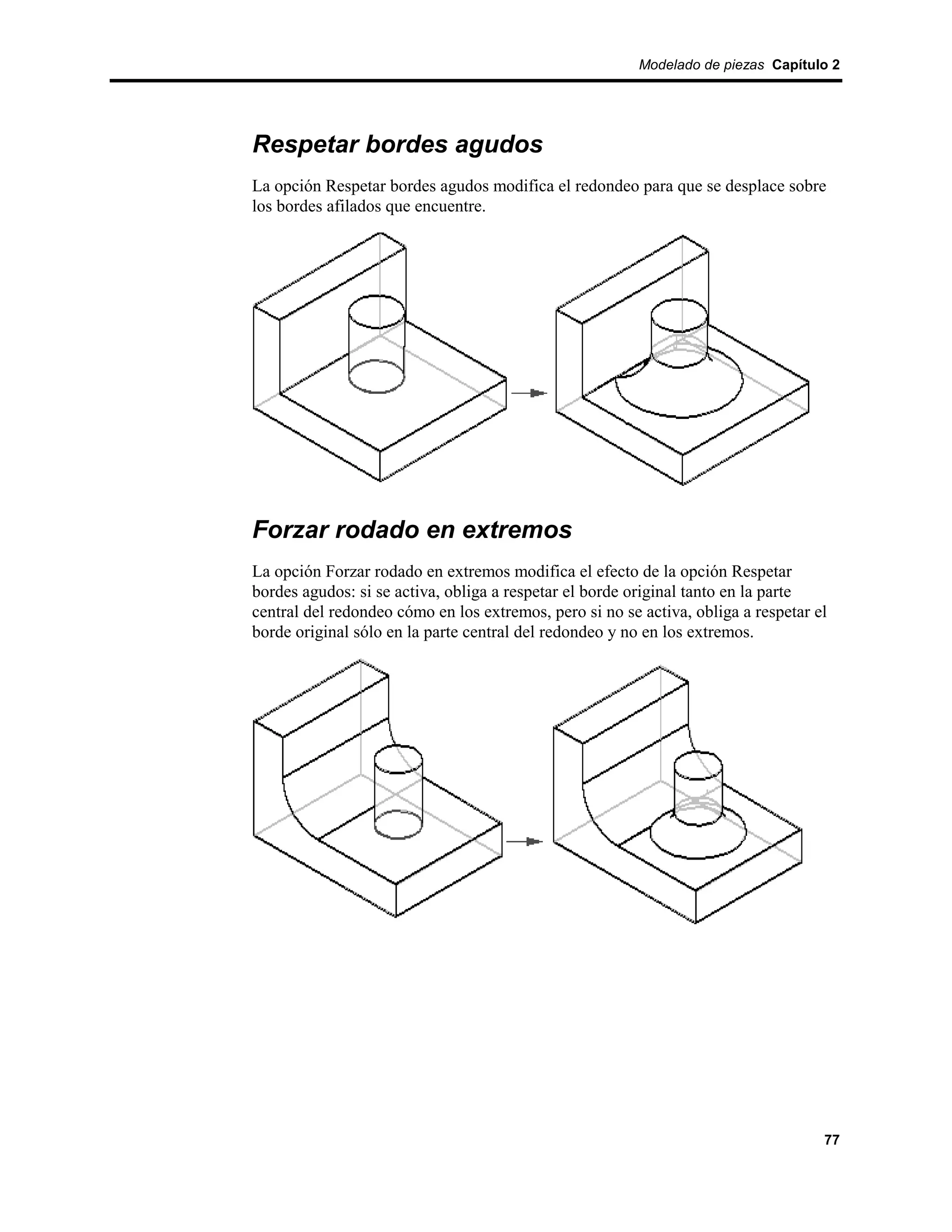 Modelado de piezas Capítulo 2




Respetar bordes agudos
La opción Respetar bordes agudos modifica el redondeo para que se desplace sobre
los bordes afilados que encuentre.




Forzar rodado en extremos
La opción Forzar rodado en extremos modifica el efecto de la opción Respetar
bordes agudos: si se activa, obliga a respetar el borde original tanto en la parte
central del redondeo cómo en los extremos, pero si no se activa, obliga a respetar el
borde original sólo en la parte central del redondeo y no en los extremos.




                                                                                    77
 