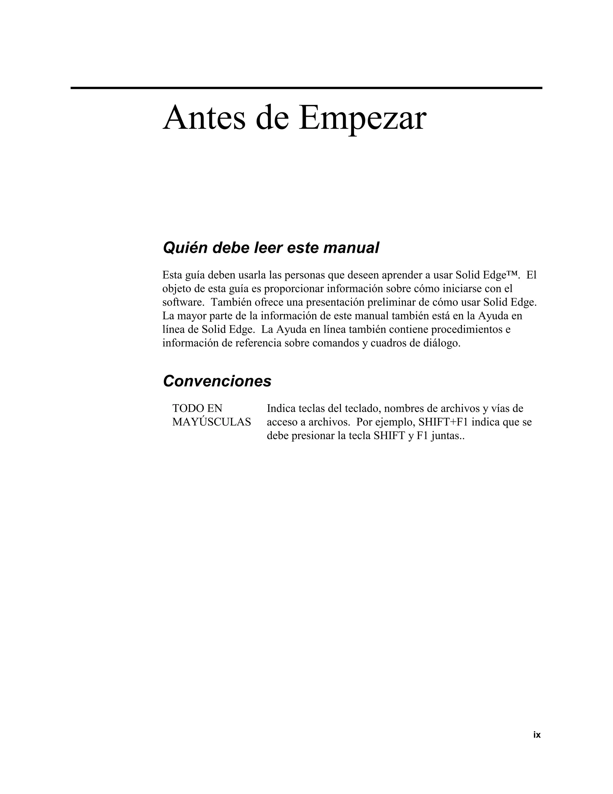 Antes de Empezar


Quién debe leer este manual
Esta guía deben usarla las personas que deseen aprender a usar Solid Edge™. El
objeto de esta guía es proporcionar información sobre cómo iniciarse con el
software. También ofrece una presentación preliminar de cómo usar Solid Edge.
La mayor parte de la información de este manual también está en la Ayuda en
línea de Solid Edge. La Ayuda en línea también contiene procedimientos e
información de referencia sobre comandos y cuadros de diálogo.


Convenciones
  TODO EN            Indica teclas del teclado, nombres de archivos y vías de
  MAYÚSCULAS         acceso a archivos. Por ejemplo, SHIFT+F1 indica que se
                     debe presionar la tecla SHIFT y F1 juntas..




                                                                                ix
 