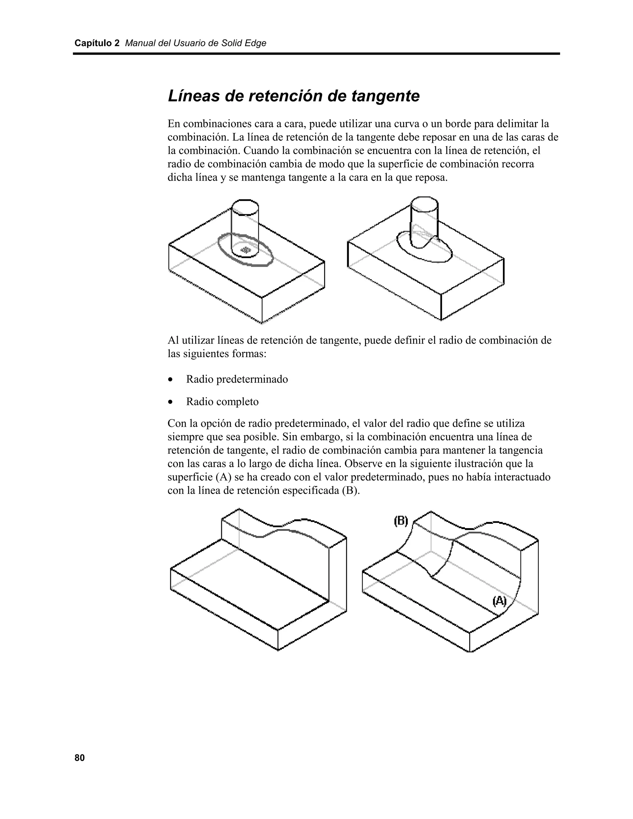 Capítulo 2 Manual del Usuario de Solid Edge




                    Líneas de retención de tangente
                    En combinaciones cara a cara, puede utilizar una curva o un borde para delimitar la
                    combinación. La línea de retención de la tangente debe reposar en una de las caras de
                    la combinación. Cuando la combinación se encuentra con la línea de retención, el
                    radio de combinación cambia de modo que la superficie de combinación recorra
                    dicha línea y se mantenga tangente a la cara en la que reposa.




                    Al utilizar líneas de retención de tangente, puede definir el radio de combinación de
                    las siguientes formas:

                    •    Radio predeterminado
                    •    Radio completo
                    Con la opción de radio predeterminado, el valor del radio que define se utiliza
                    siempre que sea posible. Sin embargo, si la combinación encuentra una línea de
                    retención de tangente, el radio de combinación cambia para mantener la tangencia
                    con las caras a lo largo de dicha línea. Observe en la siguiente ilustración que la
                    superficie (A) se ha creado con el valor predeterminado, pues no había interactuado
                    con la línea de retención especificada (B).




80
 