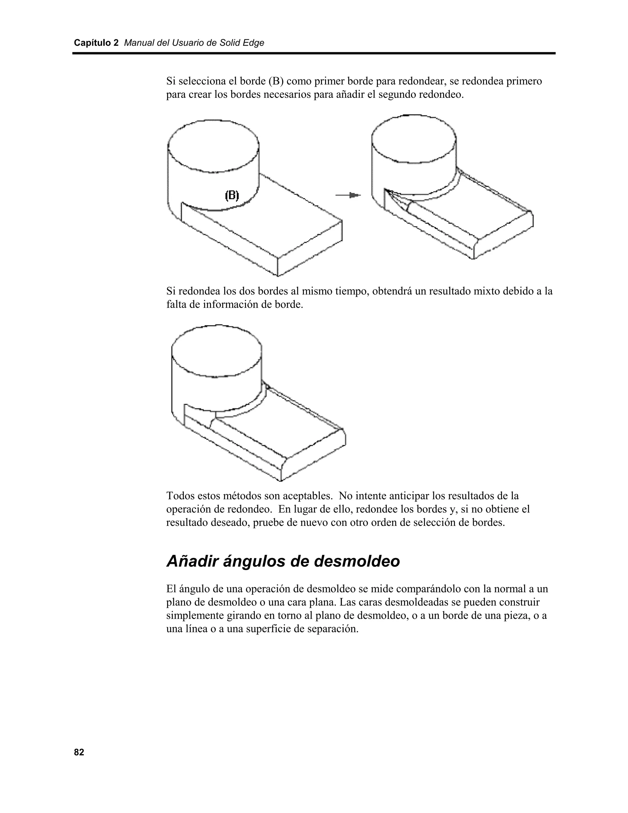 Capítulo 2 Manual del Usuario de Solid Edge



                    Si selecciona el borde (B) como primer borde para redondear, se redondea primero
                    para crear los bordes necesarios para añadir el segundo redondeo.




                    Si redondea los dos bordes al mismo tiempo, obtendrá un resultado mixto debido a la
                    falta de información de borde.




                    Todos estos métodos son aceptables. No intente anticipar los resultados de la
                    operación de redondeo. En lugar de ello, redondee los bordes y, si no obtiene el
                    resultado deseado, pruebe de nuevo con otro orden de selección de bordes.


                    Añadir ángulos de desmoldeo
                    El ángulo de una operación de desmoldeo se mide comparándolo con la normal a un
                    plano de desmoldeo o una cara plana. Las caras desmoldeadas se pueden construir
                    simplemente girando en torno al plano de desmoldeo, o a un borde de una pieza, o a
                    una línea o a una superficie de separación.




82
 
