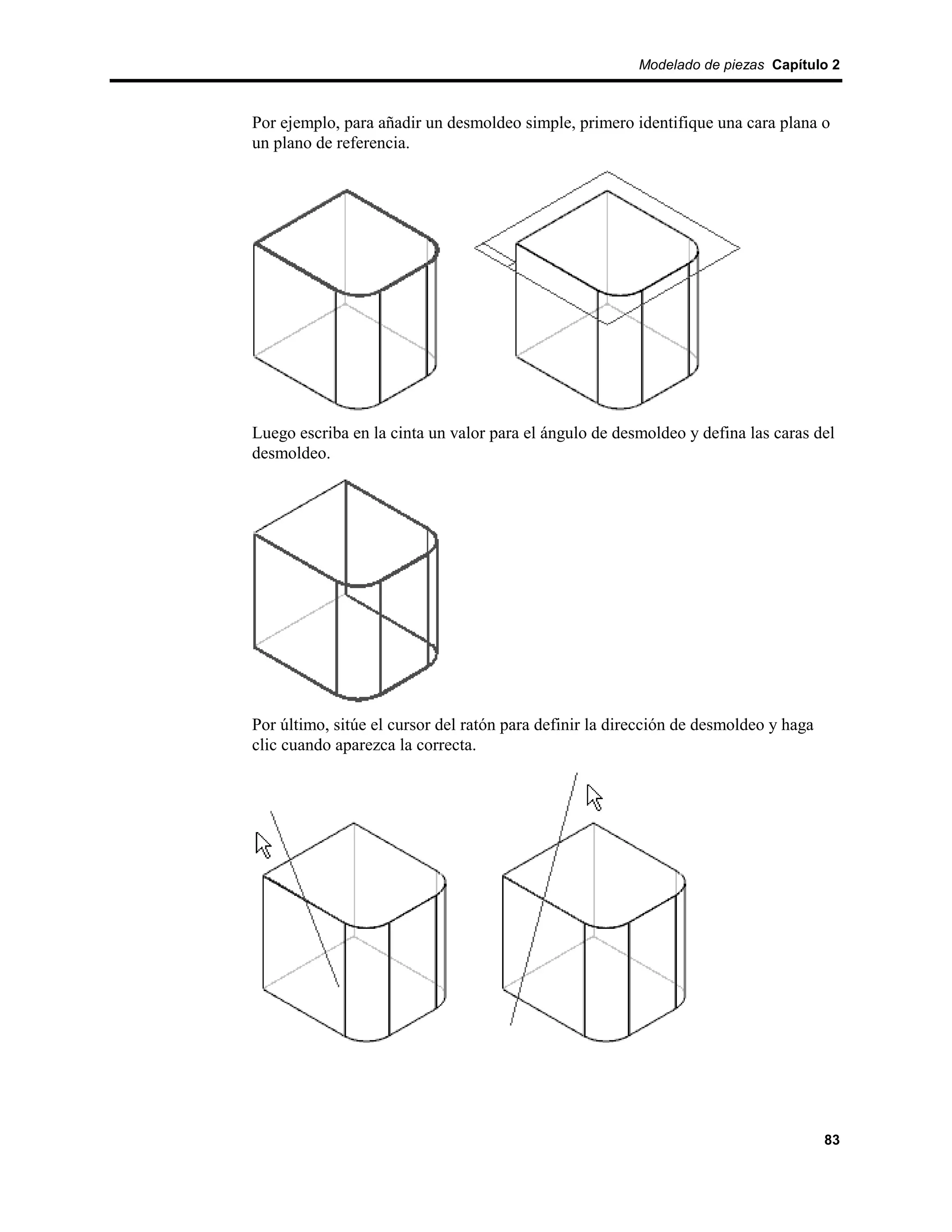 Modelado de piezas Capítulo 2



Por ejemplo, para añadir un desmoldeo simple, primero identifique una cara plana o
un plano de referencia.




Luego escriba en la cinta un valor para el ángulo de desmoldeo y defina las caras del
desmoldeo.




Por último, sitúe el cursor del ratón para definir la dirección de desmoldeo y haga
clic cuando aparezca la correcta.




                                                                                      83
 
