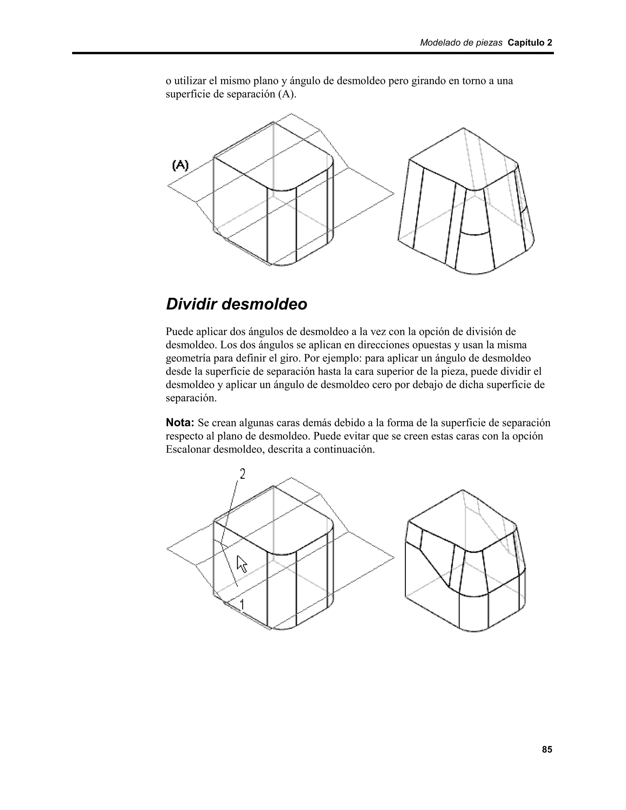 Modelado de piezas Capítulo 2



o utilizar el mismo plano y ángulo de desmoldeo pero girando en torno a una
superficie de separación (A).




Dividir desmoldeo
Puede aplicar dos ángulos de desmoldeo a la vez con la opción de división de
desmoldeo. Los dos ángulos se aplican en direcciones opuestas y usan la misma
geometría para definir el giro. Por ejemplo: para aplicar un ángulo de desmoldeo
desde la superficie de separación hasta la cara superior de la pieza, puede dividir el
desmoldeo y aplicar un ángulo de desmoldeo cero por debajo de dicha superficie de
separación.

Nota: Se crean algunas caras demás debido a la forma de la superficie de separación
respecto al plano de desmoldeo. Puede evitar que se creen estas caras con la opción
Escalonar desmoldeo, descrita a continuación.




                                                                                     85
 