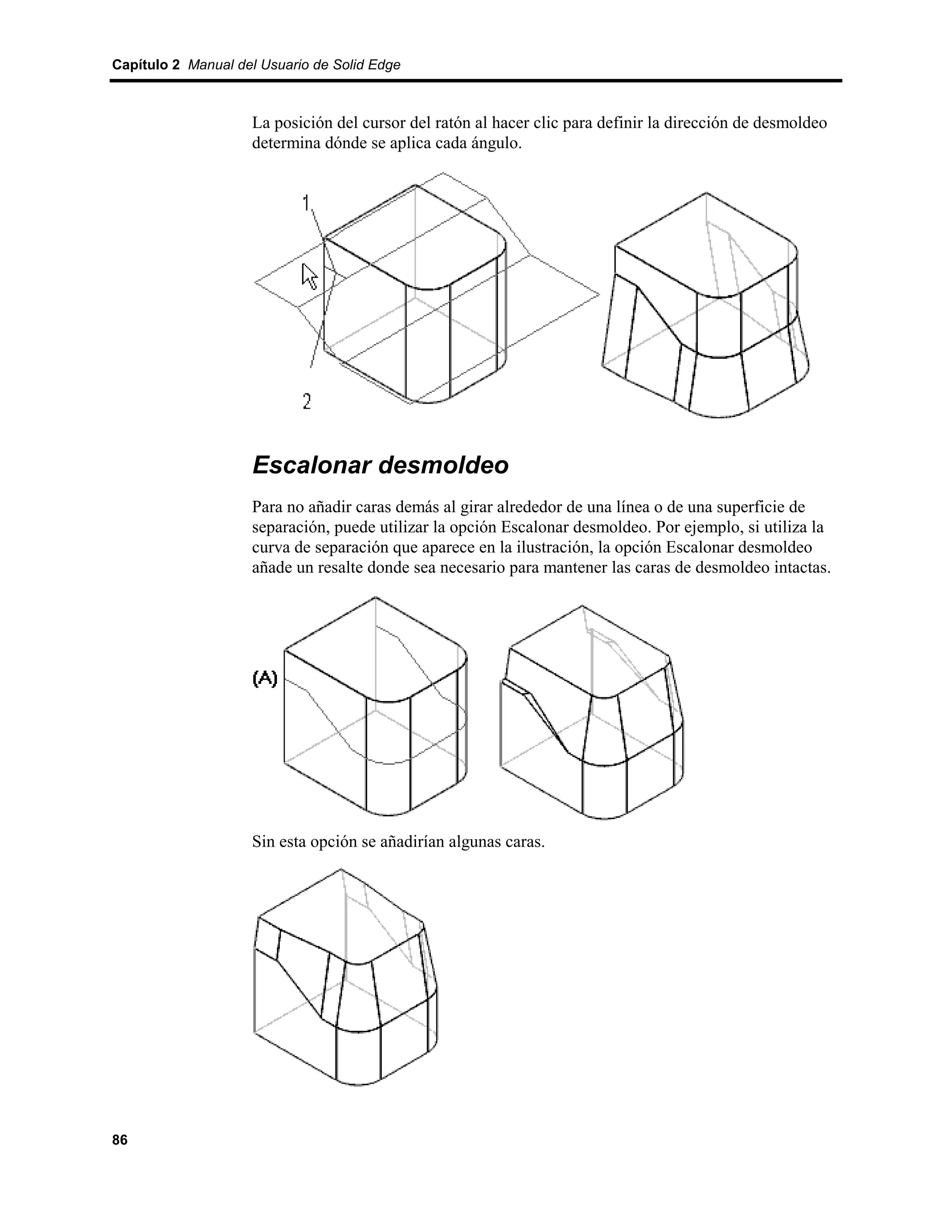Capítulo 2 Manual del Usuario de Solid Edge



                    La posición del cursor del ratón al hacer clic para definir la dirección de desmoldeo
                    determina dónde se aplica cada ángulo.




                    Escalonar desmoldeo
                    Para no añadir caras demás al girar alrededor de una línea o de una superficie de
                    separación, puede utilizar la opción Escalonar desmoldeo. Por ejemplo, si utiliza la
                    curva de separación que aparece en la ilustración, la opción Escalonar desmoldeo
                    añade un resalte donde sea necesario para mantener las caras de desmoldeo intactas.




                    Sin esta opción se añadirían algunas caras.




86
 