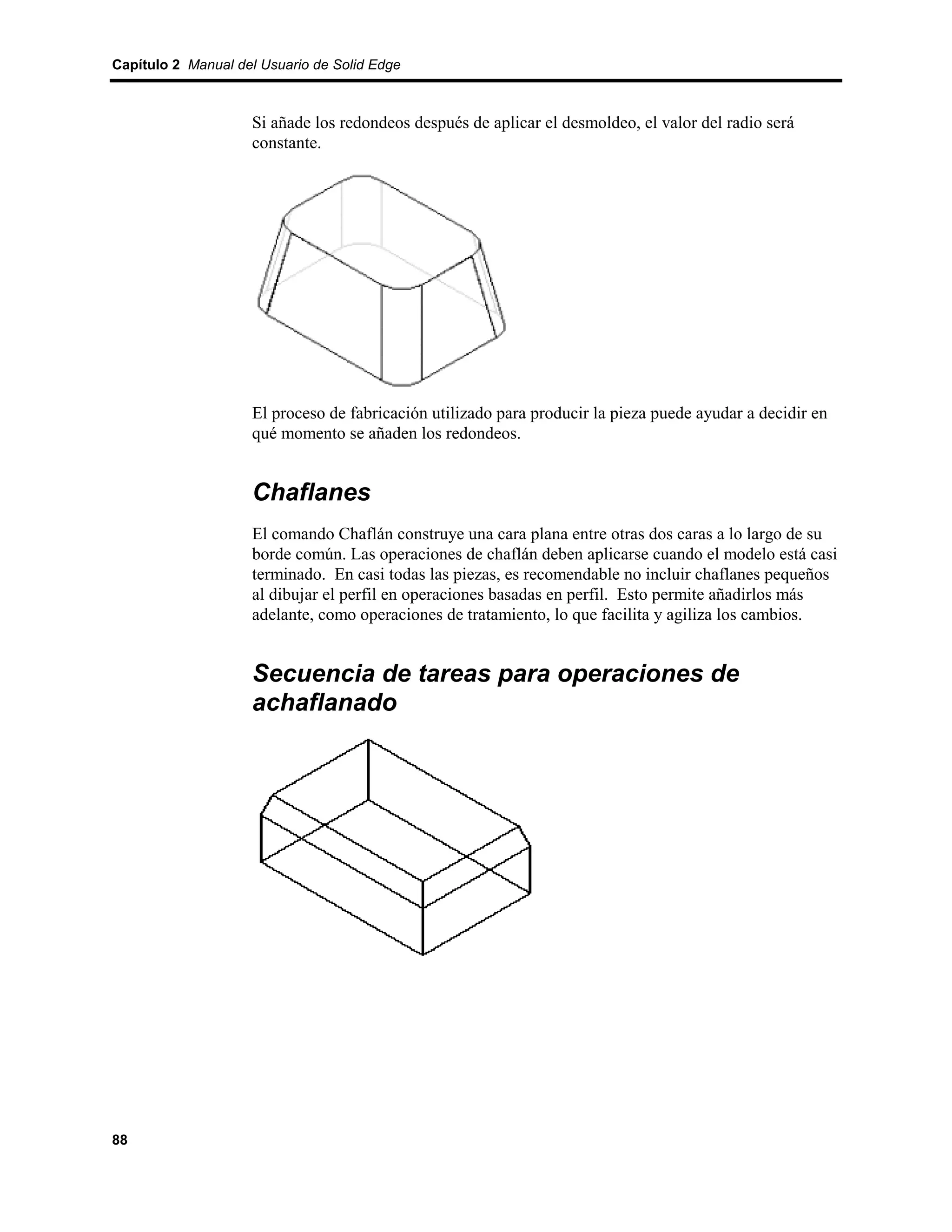 Capítulo 2 Manual del Usuario de Solid Edge



                    Si añade los redondeos después de aplicar el desmoldeo, el valor del radio será
                    constante.




                    El proceso de fabricación utilizado para producir la pieza puede ayudar a decidir en
                    qué momento se añaden los redondeos.


                    Chaflanes
                    El comando Chaflán construye una cara plana entre otras dos caras a lo largo de su
                    borde común. Las operaciones de chaflán deben aplicarse cuando el modelo está casi
                    terminado. En casi todas las piezas, es recomendable no incluir chaflanes pequeños
                    al dibujar el perfil en operaciones basadas en perfil. Esto permite añadirlos más
                    adelante, como operaciones de tratamiento, lo que facilita y agiliza los cambios.


                    Secuencia de tareas para operaciones de
                    achaflanado




88
 