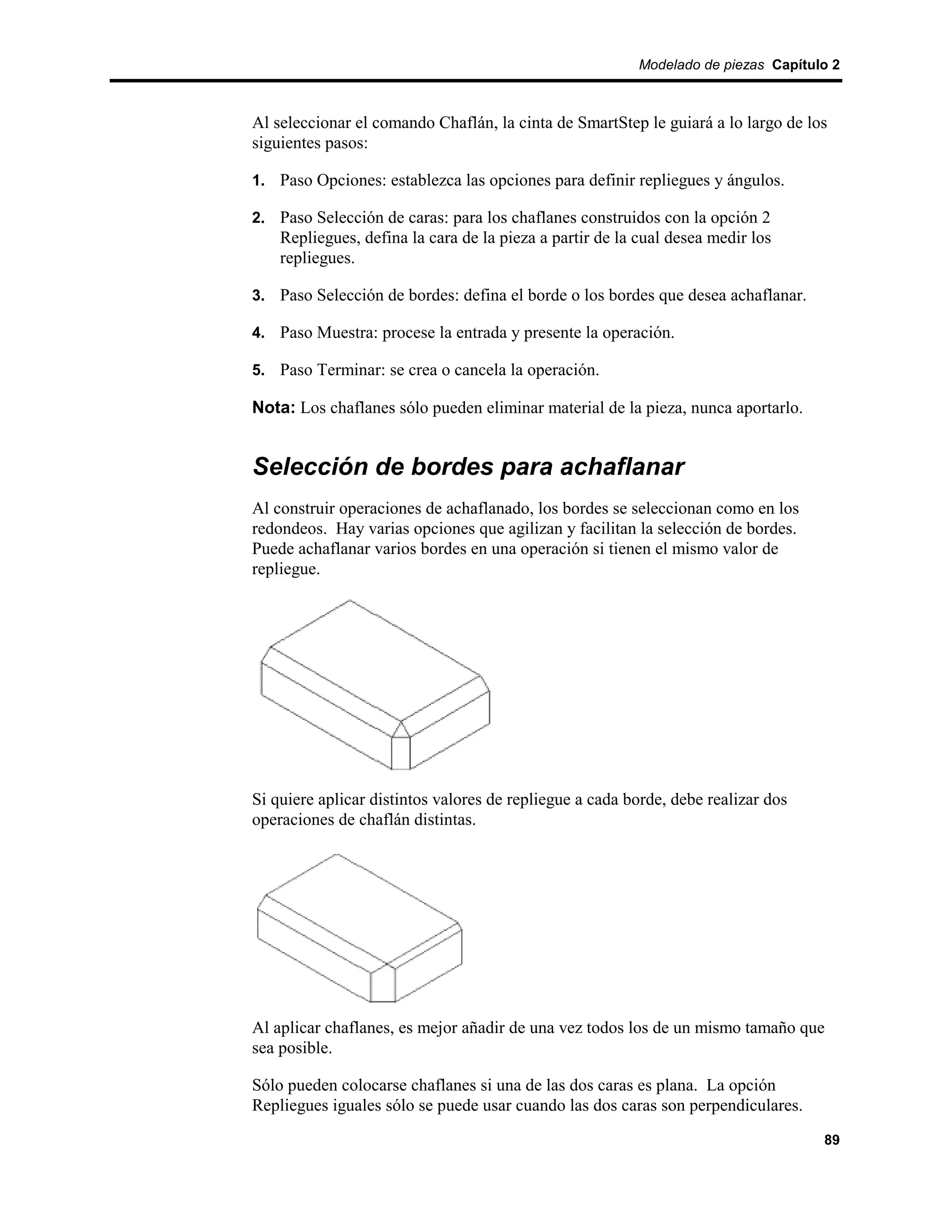 Modelado de piezas Capítulo 2



Al seleccionar el comando Chaflán, la cinta de SmartStep le guiará a lo largo de los
siguientes pasos:

1. Paso Opciones: establezca las opciones para definir repliegues y ángulos.

2. Paso Selección de caras: para los chaflanes construidos con la opción 2
    Repliegues, defina la cara de la pieza a partir de la cual desea medir los
    repliegues.

3. Paso Selección de bordes: defina el borde o los bordes que desea achaflanar.

4. Paso Muestra: procese la entrada y presente la operación.

5. Paso Terminar: se crea o cancela la operación.

Nota: Los chaflanes sólo pueden eliminar material de la pieza, nunca aportarlo.


Selección de bordes para achaflanar
Al construir operaciones de achaflanado, los bordes se seleccionan como en los
redondeos. Hay varias opciones que agilizan y facilitan la selección de bordes.
Puede achaflanar varios bordes en una operación si tienen el mismo valor de
repliegue.




Si quiere aplicar distintos valores de repliegue a cada borde, debe realizar dos
operaciones de chaflán distintas.




Al aplicar chaflanes, es mejor añadir de una vez todos los de un mismo tamaño que
sea posible.

Sólo pueden colocarse chaflanes si una de las dos caras es plana. La opción
Repliegues iguales sólo se puede usar cuando las dos caras son perpendiculares.
                                                                                    89
 