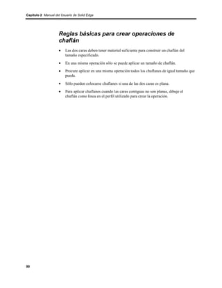 Capítulo 2 Manual del Usuario de Solid Edge




                    Reglas básicas para crear operaciones de
                    chaflán
                    •    Las dos caras deben tener material suficiente para construir un chaflán del
                         tamaño especificado.
                    •    En una misma operación sólo se puede aplicar un tamaño de chaflán.
                    •    Procure aplicar en una misma operación todos los chaflanes de igual tamaño que
                         pueda.
                    •    Sólo pueden colocarse chaflanes si una de las dos caras es plana.
                    •    Para aplicar chaflanes cuando las caras contiguas no son planas, dibuje el
                         chaflán como línea en el perfil utilizado para crear la operación.




90
 